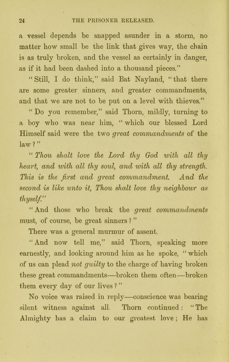 a vessel depends be snapped asunder in a storm, no matter how small be the link that gives way, the chain is as truly broken, and the vessel as certainly in danger, as if it had been dashed into a thousand pieces.” “Still, I do think,” said Bat Nayland, “that there are some greater sinners, and greater commandments, and that we are not to be put on a level with thieves.” “ Do you remember,” said Thorn, mildly, turning to a boy who was near him, “ which our blessed Lord Himself said were the two great commandments of the law ? ” “ Thou shalt love the Lord thy God with all thy heart, and with all thy soul, and with all thy strength. This is the first and great commandment And the second is like unto it, Thou shalt love thy neighbour as thy self A “ And those who break the great commandments must, of course, be great sinners ? ” There was a general murmur of assent. “And now tell me,” said Thorn, speaking more earnestly, and looking around him as he spoke, “ which of us can plead not guilty to the charge of having broken these great commandments—broken them often—broken them every day of our lives ? ” No voice was raised in reply—conscience was bearing silent witness against all. Thorn continued : “ The Almighty lias a claim to our greatest love; He has