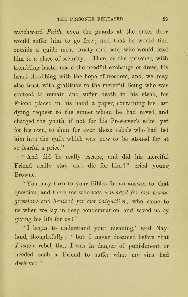 watchword Faith, even the guards at the outer door would suffer him to go free ; and that he would find outside a guide most trusty and safe, who would lead him to a place of security. Then, as the prisoner, with trembling haste, made the needful exchange of dress, his heart throbbing with the hope of freedom, and, we may also trust, with gratitude to the merciful Being who was content to remain and suffer death in his stead, his Friend placed in his hand a paper, containing his last dying request to the sinner whom he had saved, and charged the youth, if not for his Preserver’s sake, yet for his own, to shun for ever those rebels who had led him into the guilt which was now to be atoned for at so fearful a price.” “ And did he really escape, and did his merciful Friend really stay and die for him ? ” cried young Browne. “You may turn to your Bibles for an answer to that question, and there see who was wounded for our trans- gressions and bruised for our iniquities; who came to us when we lay in deep condemnation, and saved us by giving his life for us ! ” “I begin to understand your meaning,” said Nay- land, thoughtfully; “ but I never dreamed before that I was a rebel, that I was in danger of punishment, or needed such a Friend to suffer what my sins had deserved.”