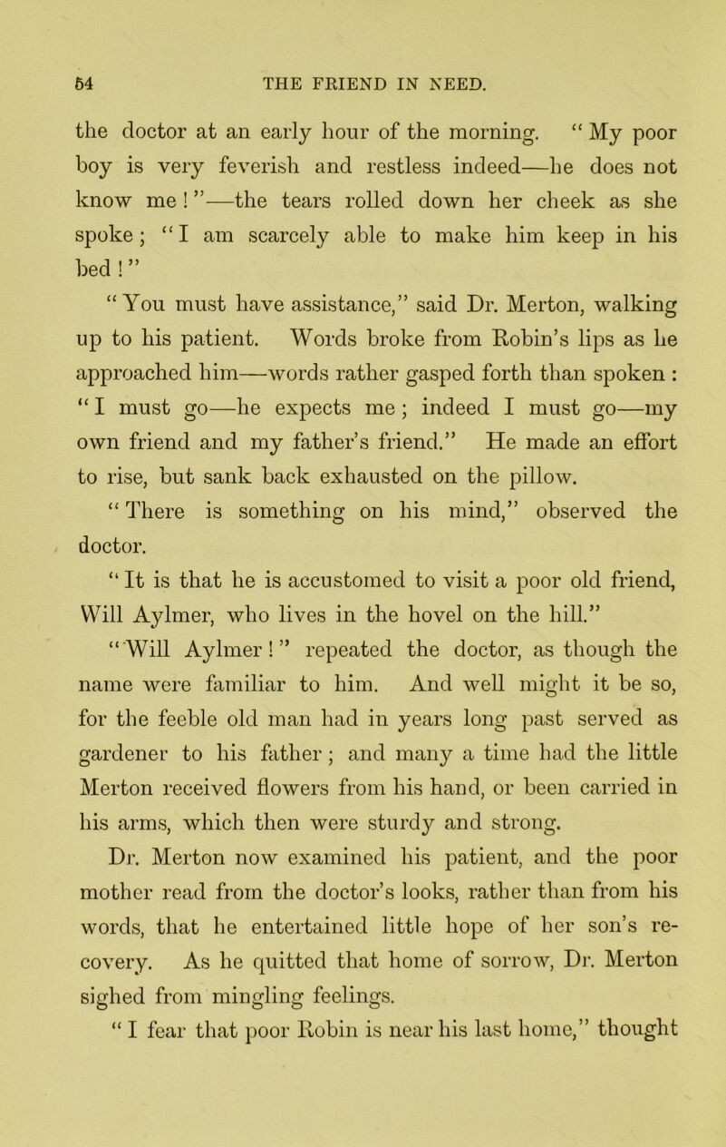 the doctor at an early hour of the morning. “ My poor boy is very feverish and restless indeed—he does not know me ! ”—the tears rolled down her cheek as she spoke ; “ I am scarcely able to make him keep in his bed ! ” “You must have assistance,” said Dr. Merton, walking up to his patient. Words broke from Robin’s lips as he approached him—words rather gasped forth than spoken : “ I must go—he expects me; indeed I must go—my own friend and my father’s friend.” He made an effort to rise, but sank back exhausted on the pillow. “ There is something on his mind,” observed the doctor. “ It is that he is accustomed to visit a poor old friend, Will Aylmer, who lives in the hovel on the hill.” “Will Aylmer!” repeated the doctor, as though the name were familiar to him. And well might it be so, for the feeble old man had in years long past served as gardener to his father; and many a time had the little Merton received flowers from his hand, or been carried in his arms, which then were sturdy and strong. Dr. Merton now examined his patient, and the poor mother read from the doctor’s looks, rather than from his words, that he entertained little hope of her son’s re- covery. As he quitted that home of sorrow, Dr. Merton sighed from mingling feelings. “ I fear that poor Robin is near his last home,” thought