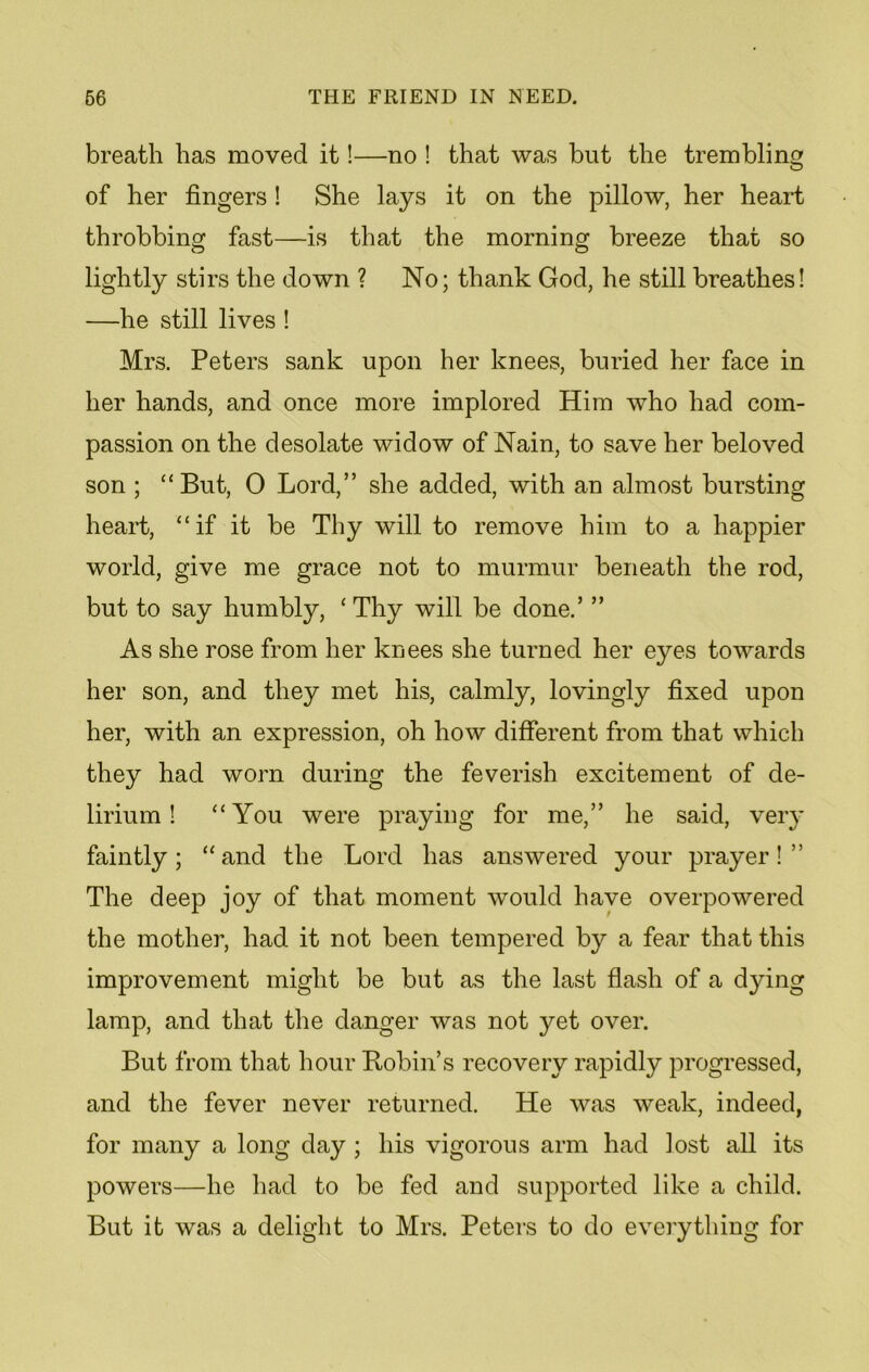 breath has moved it!—no ! that was but the trembling of her fingers ! She lays it on the pillow, her heart throbbing fast—is that the morning breeze that so lightly stirs the down ? No; thank God, he still breathes! —he still lives ! Mrs. Peters sank upon her knees, buried her face in her hands, and once more implored Him who had com- passion on the desolate widow of Nain, to save her beloved son ; “But, 0 Lord,” she added, with an almost bursting heart, “if it be Thy will to remove him to a happier world, give me grace not to murmur beneath the rod, but to say humbly, ‘ Thy will be done.’ ” As she rose from her knees she turned her eyes towards her son, and they met his, calmly, lovingly fixed upon her, with an expression, oh how different from that which they had worn during the feverish excitement of de- lirium ! “You were praying for me,” he said, very faintly; “and the Lord has answered your prayer!” The deep joy of that moment would have overpowered the mother, had it not been tempered by a fear that this improvement might be but as the last flash of a dying lamp, and that the danger was not yet over. But from that hour Robin’s recovery rapidly progressed, and the fever never returned. He was weak, indeed, for many a long day ; his vigorous arm had lost all its powers—he had to be fed and supported like a child. But it was a delight to Mrs. Peters to do everything for