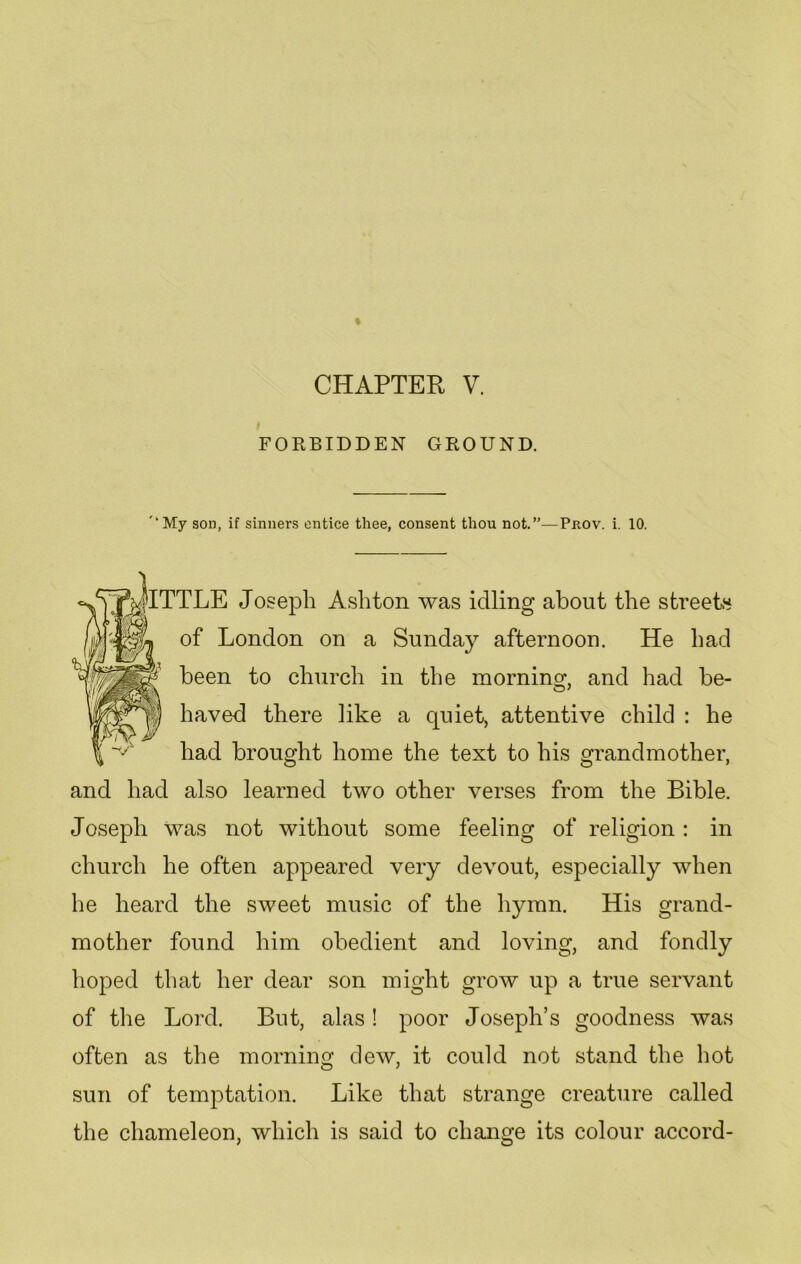 FORBIDDEN GROUND. '“My son, if sinners entice thee, consent thou not.”—Pnov. i. 10. JlTTLE Joseph Ashton was idling about the streets of London on a Sunday afternoon. He had been to church in the morning, and had be- haved there like a quiet, attentive child : he had brought home the text to his grandmother, and had also learned two other verses from the Bible. Joseph was not without some feeling of religion : in church he often appeared very devout, especially when he heard the sweet music of the hymn. His grand- mother found him obedient and loving, and fondly hoped that her dear son might grow up a true servant of the Lord. But, alas! poor Joseph’s goodness was often as the morning dew, it could not stand the hot sun of temptation. Like that strange creature called the chameleon, which is said to change its colour accord-