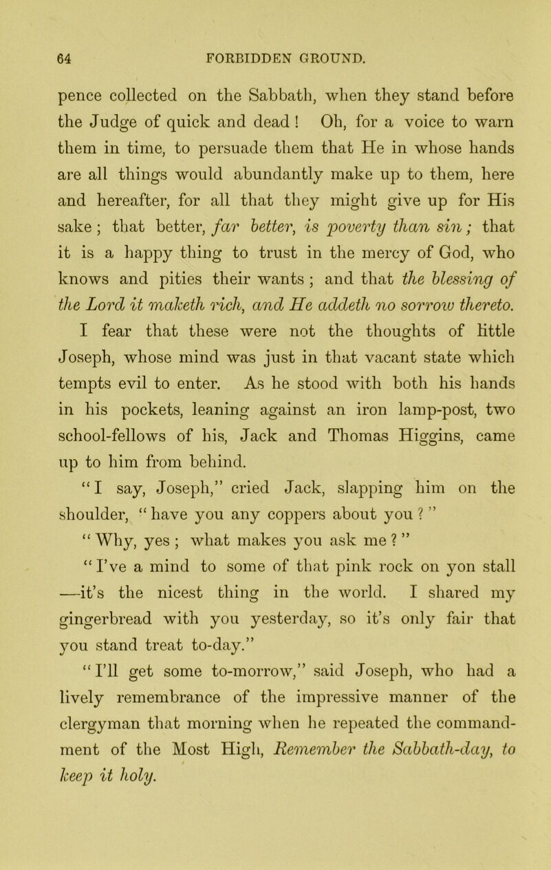 pence collected on the Sabbath, when they stand before the Judge of quick and dead ! Oh, for a voice to warn them in time, to persuade them that He in whose hands are all things would abundantly make up to them, here and hereafter, for all that they might give up for His sake ; that better, far better, is poverty than sin; that it is a happy thing to trust in the mercy of God, who knows and pities their wants ; and that the blessing of the Lord it maketh rich, and He addeth no sorrow thereto. I fear that these were not the thoughts of little Joseph, whose mind was just in that vacant state which tempts evil to enter. As he stood with both his hands in his pockets, leaning against an iron lamp-post, two school-fellows of his, Jack and Thomas Higgins, came up to him from behind. “I say, Joseph,” cried Jack, slapping him on the shoulder, “ have you any coppers about you ? ” “ Why, yes ; what makes you ask me ? ” “I’ve a mind to some of that pink rock on yon stall —it’s the nicest thing in the world. I shared my gingerbread with you yesterday, so it’s only fair that you stand treat to-day.” “I’ll get some to-morrow,” said Joseph, who had a lively remembrance of the impressive manner of the clergyman that morning when he repeated the command- ment of the Most High, Remember the Sabbath-day, to keep it holy.