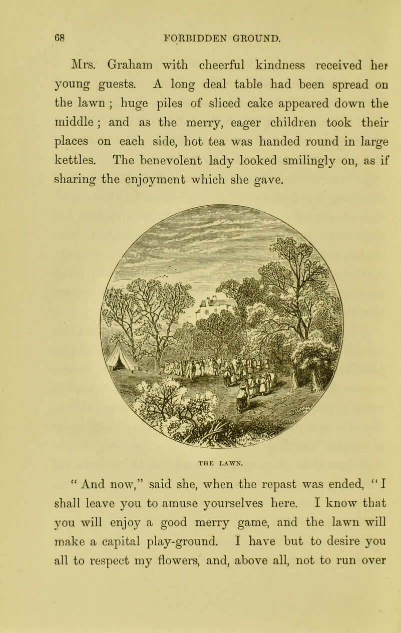 Mrs. Graham with cheerful kindness received her young guests. A long deal table had been spread on the lawn ; huge piles of sliced cake appeared down the middle; and as the merry, eager children took their places on each side, hot tea was handed round in large kettles. The benevolent lady looked smilingly on, as if sharing the enjoyment which she gave. THE LAWN. “And now,” said she, when the repast was ended, “I shall leave you to amuse yourselves here. I know that you will enjoy a good merry game, and the lawn will make a capital play-ground. I have but to desire you all to respect my flowers, and, above all, not to run over
