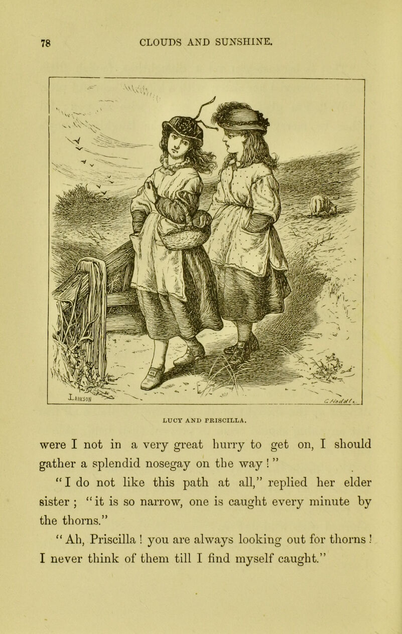 \vVvVm ' 'Hi.. LUCY AND PRISCILLA. were I not in a very great hurry to get on, I should gather a splendid nosegay on the way ! ” “I do not like this path at all,” replied her elder sister ; “it is so narrow, one is caught every minute by the thorns.” “ Ah, Priscilla ! you are always looking out for thorns ! I never think of them till I find myself caught.”