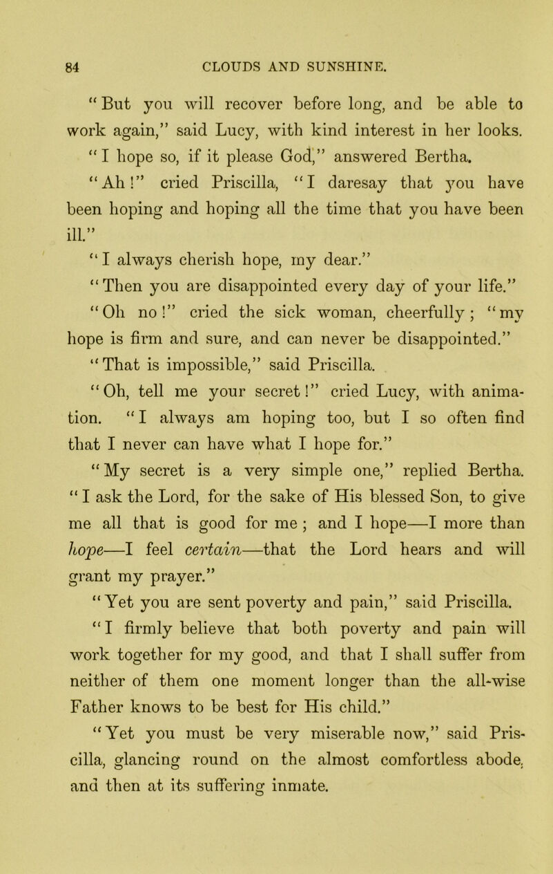 “ But you will recover before long, and be able to work again,” said Lucy, with kind interest in her looks. “I hope so, if it please God,” answered Bertha. “Ah!” cried Priscilla, “I daresay that }mu have been hoping and hoping all the time that you have been ill.” “ I always cherish hope, iny dear.” “Then you are disappointed every day of your life.” “Oh no!” cried the sick woman, cheerfully; “my hope is firm and sure, and can never be disappointed.” “That is impossible,” said Priscilla. “Oh, tell me your secret!” cried Lucy, with anima- tion. “ I always am hoping too, but I so often find that I never can have what I hope for.” “My secret is a very simple one,” replied Bertha. “ I ask the Lord, for the sake of His blessed Son, to give me all that is good for me ; and I hope—I more than hope—I feel certain—that the Lord hears and will grant my prayer.” “Yet you are sent poverty and pain,” said Priscilla. “ I firmly believe that both poverty and pain will work together for my good, and that I shall suffer from neither of them one moment longer than the all-wise Father knows to be best for His child.” “Yet you must be very miserable now,” said Pris- cilla, glancing round on the almost comfortless abode, and then at its suffering inmate.