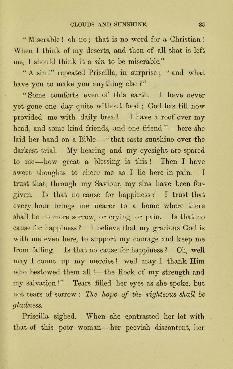 “ Miserable ! oh do ; that is no word for a Christian ! When I think of my deserts, and then of all that is left me, I should think it a sin to be miserable.” “A sin!” repeated Priscilla, in surprise; “and what have you to make you anything else?” “ Some comforts even of this earth. I have never yet gone one day quite without food ; God has till now provided me with daily bread. I have a roof over my head, and some kind friends, and one friend ”—here she laid her hand on a Bible—“ that casts sunshine over the darkest trial. My hearing and my eyesight are spared to me—how great a blessing is this ! Then I have sweet thoughts to cheer me as I lie here in pain. I trust that, through my Saviour, my sins have been for- given. Is that no cause for happiness ? I trust that every hour brings me nearer to a home where there shall be no more sorrow, or crying, or pain. Is that no cause for happiness ? I believe that my gracious God is with me even here, to support my courage and keep me from falling. Is that no cause for happiness ? Oh, well may I count up my mercies ! well may I thank Him who bestowed them all !—the Rock of my strength and my salvation!” Tears filled her eyes as she spoke, but not tears of sorrow : The hope of the righteous shall be gladness. Priscilla sighed. When she contrasted her lot with that of this poor woman—her peevish discontent, her