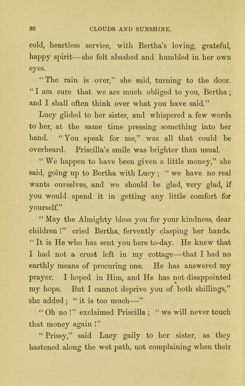 cold, heartless service, with Bertha’s loving, grateful, happy spirit—she felt abashed and humbled in her own eyes. “ The rain is over,” she said, turning to the door. “ I am sure that we are much obliged to you, Bertha; and I shall often think over what you have said.” Lucy glided to her sister, and whispered a few words to her, at the same time pressing something into her hand. “You speak for me,” was all that could be overheard. Priscilla’s smile was brighter than usual. “We happen to have been given a little money,” she said, going up to Bertha with Lucy ; “ we have no real wants ourselves, and we should be glad, very glad, if you would spend it in getting any little comfort for yourself.” “ May the Almighty bless }mu for your kindness, dear children !” cried Bertha, fervently clasping her hands. “It is He who has sent you here to-day. He knew that I had not a crust left in my cottage—that I had no earthly means of procuring one. He has answered my prayer. I hoped in Him, and He has not disappointed my hope. But I cannot deprive you of both shillings,” she added ; “it is too much—” “ Oh no !” exclaimed Priscilla ; “ we will never touch that money again !” “ Prissy,” said Lucy gaily to her sister, as they hastened along the wet path, not complaining when their