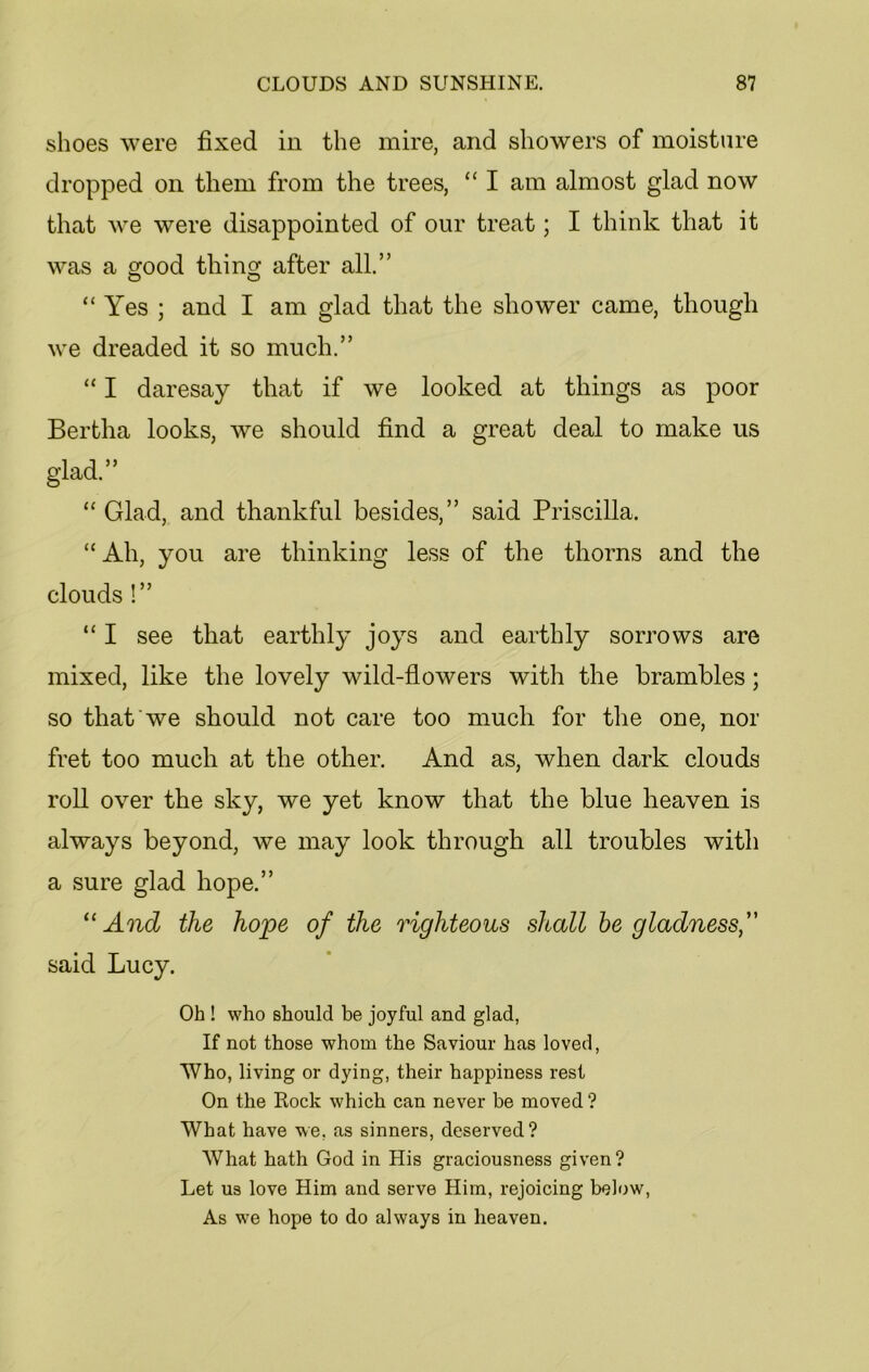 shoes were fixed in the mire, and showers of moisture dropped on them from the trees, “ I am almost glad now that we were disappointed of our treat; I think that it was a good tiling after all.” “ Yes ; and I am glad that the shower came, though we dreaded it so much.” “ I daresay that if we looked at things as poor Bertha looks, we should find a great deal to make us glad.” “ Glad, and thankful besides,” said Priscilla. “Ah, you are thinking less of the thorns and the clouds !” “ I see that earthly joys and earthly sorrows are mixed, like the lovely wild-flowers with the brambles; so that we should not care too much for the one, nor fret too much at the other. And as, when dark clouds roll over the sky, we yet know that the blue heaven is always beyond, we may look through all troubles with a sure glad hope.” “ And the hope of the righteous shall be gladness, said Lucy. Oh ! who should be joyful and glad, If not those whom the Saviour has loved, Who, living or dying, their happiness rest On the Rock which can never be moved ? What have we, as sinners, deserved? What hath God in His graciousness given? Let us love Him and serve Him, rejoicing below, As we hope to do always in heaven.