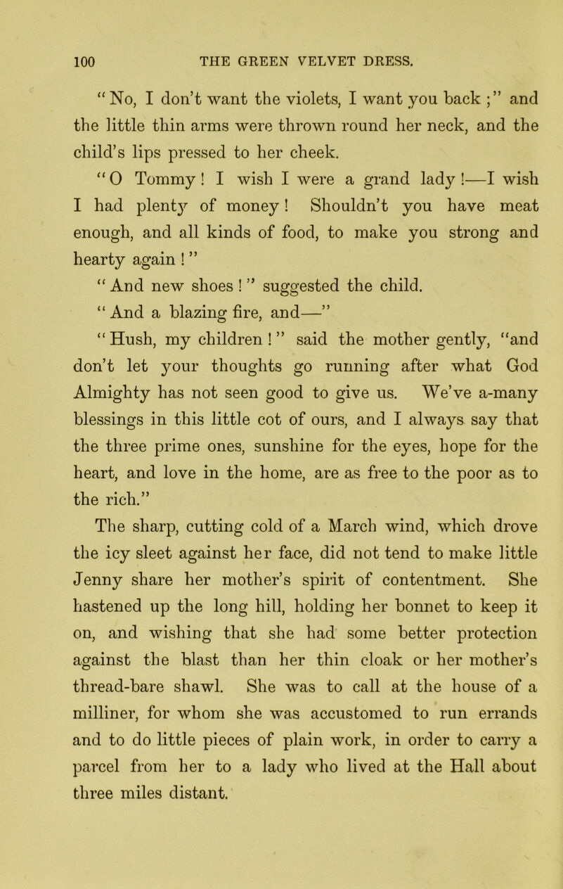 “No, I don’t want the violets, I want you back and the little thin arms were thrown round her neck, and the child’s lips pressed to her cheek. “ 0 Tommy ! I wish I were a grand lady !—I wish I had plentjr of money! Shouldn’t you have meat enough, and all kinds of food, to make you strong and hearty again ! ” “ And new shoes ! ” suggested the child. “And a blazing fire, and—” “ Hush, my children ! ” said the mother gently, “and don’t let your thoughts go running after what God Almighty has not seen good to give us. We’ve a-many blessings in this little cot of ours, and I always say that the three prime ones, sunshine for the eyes, hope for the heart, and love in the home, are as free to the poor as to the rich.” The sharp, cutting cold of a March wind, which drove the icy sleet against her face, did not tend to make little Jenny share her mother’s spirit of contentment. She hastened up the long hill, holding her bonnet to keep it on, and wishing that she had some better protection against the blast than her thin cloak or her mother’s thread-bare shawl. She was to call at the house of a milliner, for whom she was accustomed to run errands and to do little pieces of plain work, in order to carry a parcel from her to a lady who lived at the Hall about three miles distant.