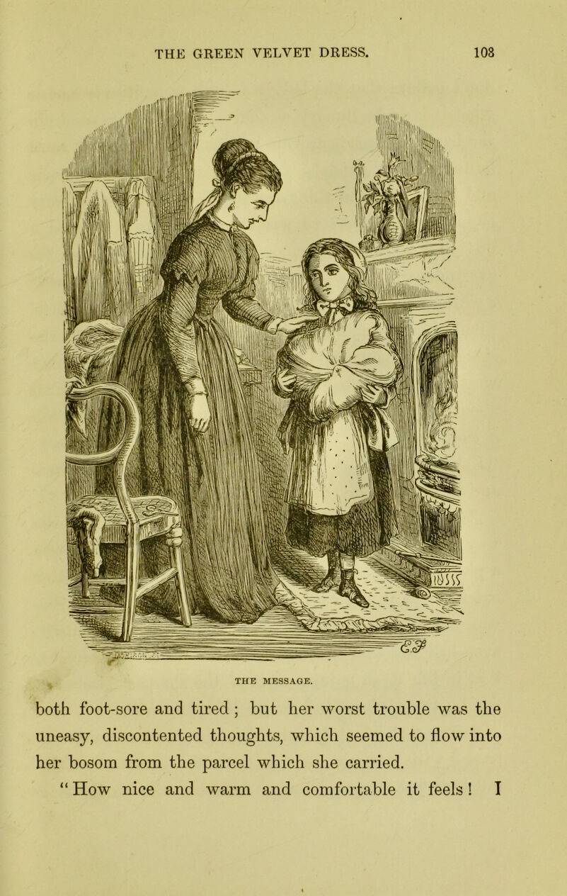 THE MESSAGE. both foot-sore and tired ; but her worst trouble was the uneasy, discontented thoughts, which seemed to flow into her bosom from the parcel which she carried. “ How nice and warm and comfortable it feels! I