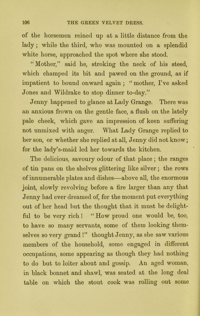 of the horsemen reined up at a little distance from the lady; while the third, who was mounted on a splendid white horse, approached the spot where she stood. “Mother,” said he, stroking the neck of his steed, which champed its bit and pawed on the ground, as if impatient to bound onward again ; “ mother, I’ve asked Jones and Wildrake to stop dinner to-day.” Jenny happened to glance afc Lady Grange. There was an anxious frown on the gentle face, a flush on the lately pale cheek, which gave an impression of keen suffering not unmixed with anger. What Lady Grange replied to her son, or whether she replied at all, Jenny did not know; for the lady’s-maid led her towards the kitchen. The delicious, savoury odour of that place ; the ranges of tin pans on the shelves glittering like silver ; the rows of innumerable plates and dishes—above all, the enormous joint, slowly revolving before a fire larger than any that Jenny had ever dreamed of, for the moment put everything out of her head but the thought that it must be delight- ful to be very rich ! “ How proud one would be, too, to have so many servants, some of them looking them- selves so very grand !” thought Jenny, as she saw various members of the household, some engaged in different occupations, some appearing as though they had nothing to do but to loiter about and gossip. An aged woman, in black bonnet and shawl, was seated at the long deal table on which the stout cook was rolling out some