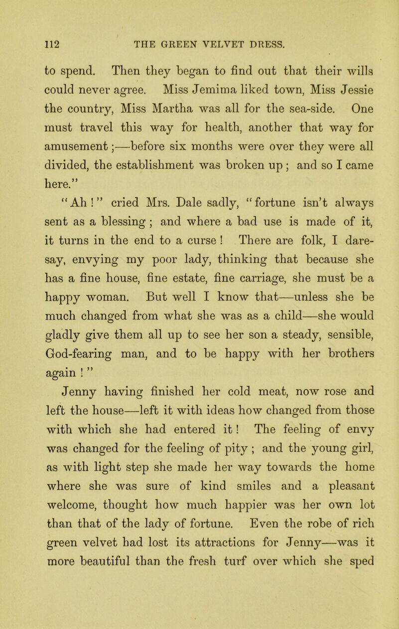 to spend. Then they began to find out that their wills could never agree. Miss Jemima liked town, Miss Jessie the country, Miss Martha was all for the sea-side. One must travel this way for health, another that way for amusement;—before six months were over they were all divided, the establishment was broken up ; and so I came here.” “Ah!” cried Mrs. Dale sadly, “fortune isn’t always sent as a blessing ; and where a bad use is made of it, it turns in the end to a curse ! There are folk, I dare- say, envying my poor lady, thinking that because she has a fine house, fine estate, fine carriage, she must be a happy woman. But well I know that—unless she be much changed from what she was as a child—she would gladly give them all up to see her son a steady, sensible, God-fearing man, and to be happy with her brothers again ! Jenny having finished her cold meat, now rose and left the house—left it with ideas how changed from those with which she had entered it! The feeling of envy was changed for the feeling of pity ; and the young girl, as with light step she made her way towards the home where she was sure of kind smiles and a pleasant welcome, thought how much happier was her own lot than that of the lady of fortune. Even the robe of rich green velvet had lost its attractions for Jenny—was it more beautiful than the fresh turf over which she sped