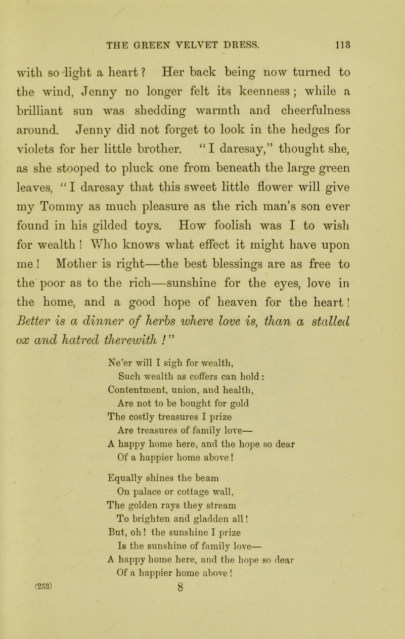 with so light a heart ? Her back being now turned to the wind, Jenny no longer felt its keenness; while a brilliant sun was shedding warmth and cheerfulness around. Jenny did not forget to look in the hedges for violets for her little brother. “I daresay,” thought she, as she stooped to pluck one from beneath the large green leaves, “ I daresay that this sweet little flower will give my Tommy as much pleasure as the rich man’s son ever found in his gilded toys. How foolish was I to wish for wealth ! Who knows what effect it might have upon me ! Mother is rmht—the best blessings are as free to the poor as to the rich—sunshine for the eyes, love in the home, and a good hope of heaven for the heart! Better is a dinner of herbs where love is, than a stalled ox and hatred therewith ! ” Ne’er will I sigh for wealth, Such wealth as coffers can hold : Contentment, union, and health, Are not to be bought for gold The costly treasures I prize Are treasures of family love— A happy home here, and the hope so dear Of a happier home above ! Equally shines the beam On palace or cottage wall, The golden rays they stream To brighten and gladden all! But, oh ! the sunshine I prize Is the sunshine of family love— A happy home here, and the hope so dear Of a happier home above ! (253) 8