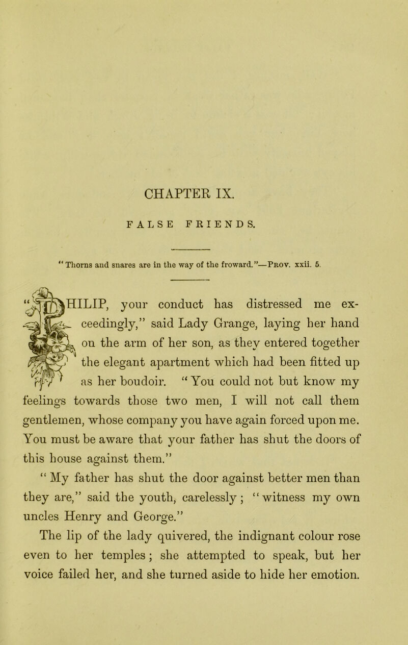 CHAPTER IX. FALSE FRIENDS. “ Thorns and snares are in the way of the froward.”—Prov. xxii. 5. HILIP, your conduct has distressed me ex- ceedingly,” said Lady Grange, laying her hand on the arm of her son, as they entered together the elegant apartment which had been fitted up as her boudoir. “ You could not but know my feelings towards those two men, I will not call them gentlemen, whose company you have again forced upon me. You must be aware that your father has shut the doors of this house against them.” “ My father has shut the door against better men than they are,” said the youth, carelessly; “witness my own uncles Henry and George.” The lip of the lady quivered, the indignant colour rose even to her temples ; she attempted to speak, but her voice failed her, and she turned aside to hide her emotion.