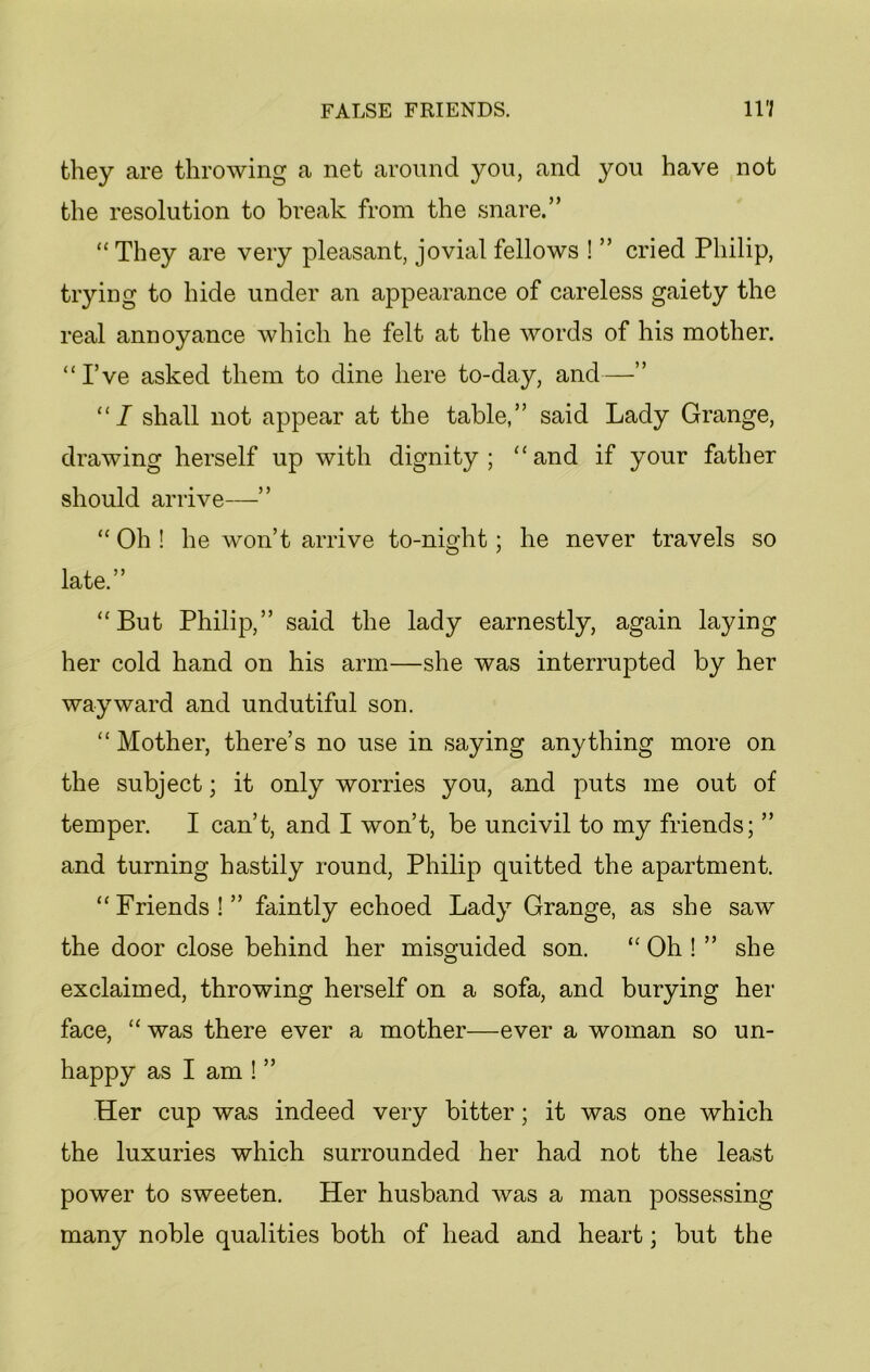 they are throwing a net around you, and you have not the resolution to bi^eak from the snare.” “They are very pleasant, jovial fellows ! ” cried Philip, trying to hide under an appearance of careless gaiety the real annoyance which he felt at the words of his mother. “I’ve asked them to dine here to-day, and—” “I shall not appear at the table,” said Lady Grange, drawing herself up with dignity; “and if your father should arrive—” “ Oh ! he won’t arrive to-night; he never travels so late.” “But Philip,” said the lady earnestly, again laying her cold hand on his arm—she was interrupted by her wayward and undutiful son. “ Mother, there’s no use in saying anything more on the subject; it only worries you, and puts me out of temper. I can’t, and I won’t, be uncivil to my friends; ” and turning hastily round, Philip quitted the apartment. “Friends!” faintly echoed Lady Grange, as she saw the door close behind her misguided son. “ Oh ! ” she exclaimed, throwing herself on a sofa, and burying her face, “ was there ever a mother—ever a woman so un- happy as I am ! ” Her cup was indeed very bitter; it was one which the luxuries which surrounded her had not the least power to sweeten. Her husband was a man possessing many noble qualities both of head and heart; but the