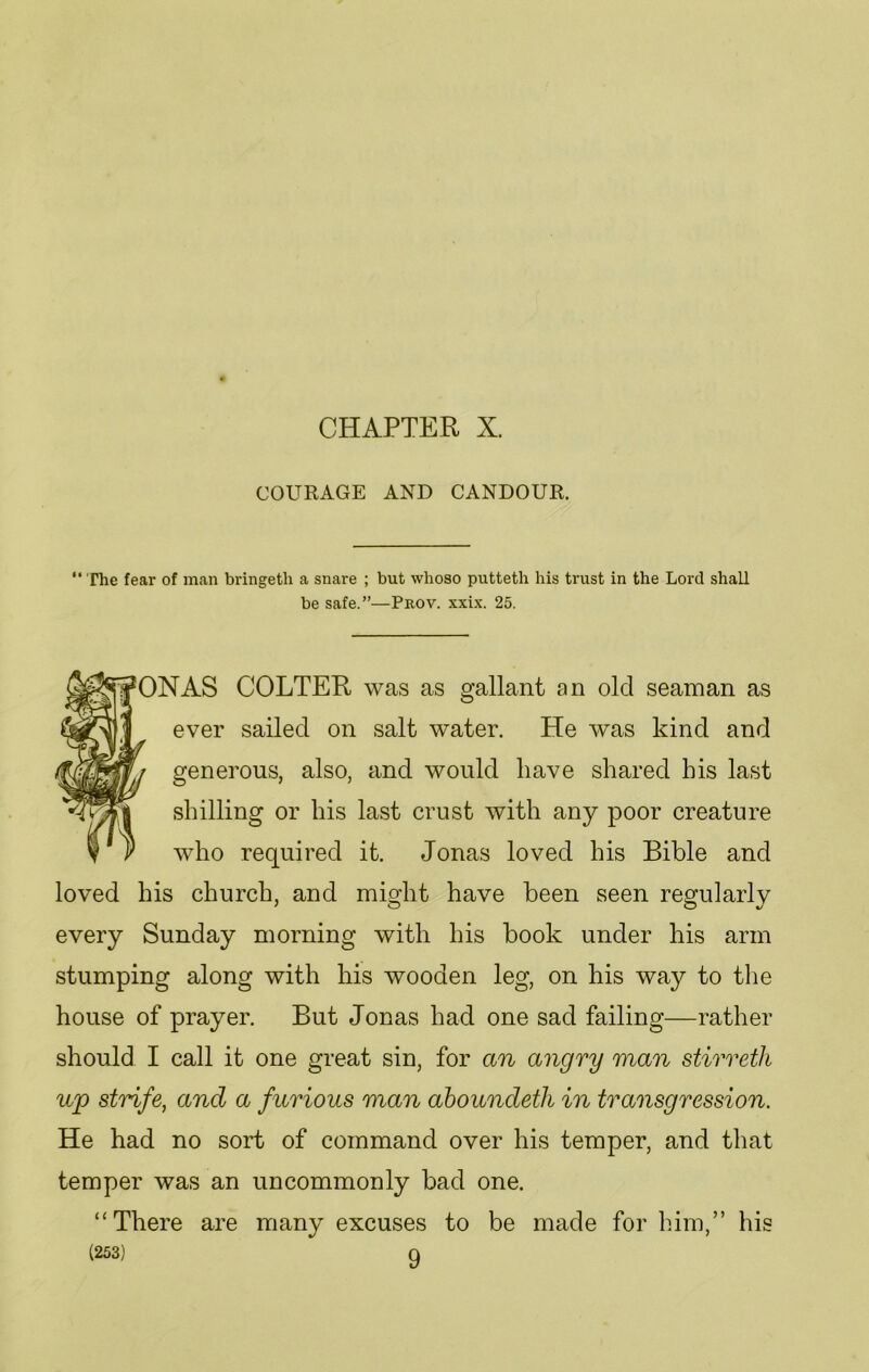 CHAPTER X. COURAGE AND CANDOUR. “ The fear of man bringetli a snare ; but whoso puttetli his trust in the Lord shall be safe.”—Prov. xxix. 25. ON AS COLTER was as gallant an old seaman as ever sailed on salt water. He was kind and generous, also, and would have shared his last shilling or his last crust with any poor creature who required it. Jonas loved his Bible and loved his church, and might have been seen regularly every Sunday morning with his book under his arm stumping along with his wooden leg, on his way to the house of prayer. But Jonas had one sad failing—rather should I call it one great sin, for an angry man stirreth up strife, and a furious man aboundeth in transgression. He had no sort of command over his temper, and that temper was an uncommonly bad one. “There are many excuses to be made for him,” his (253) 9