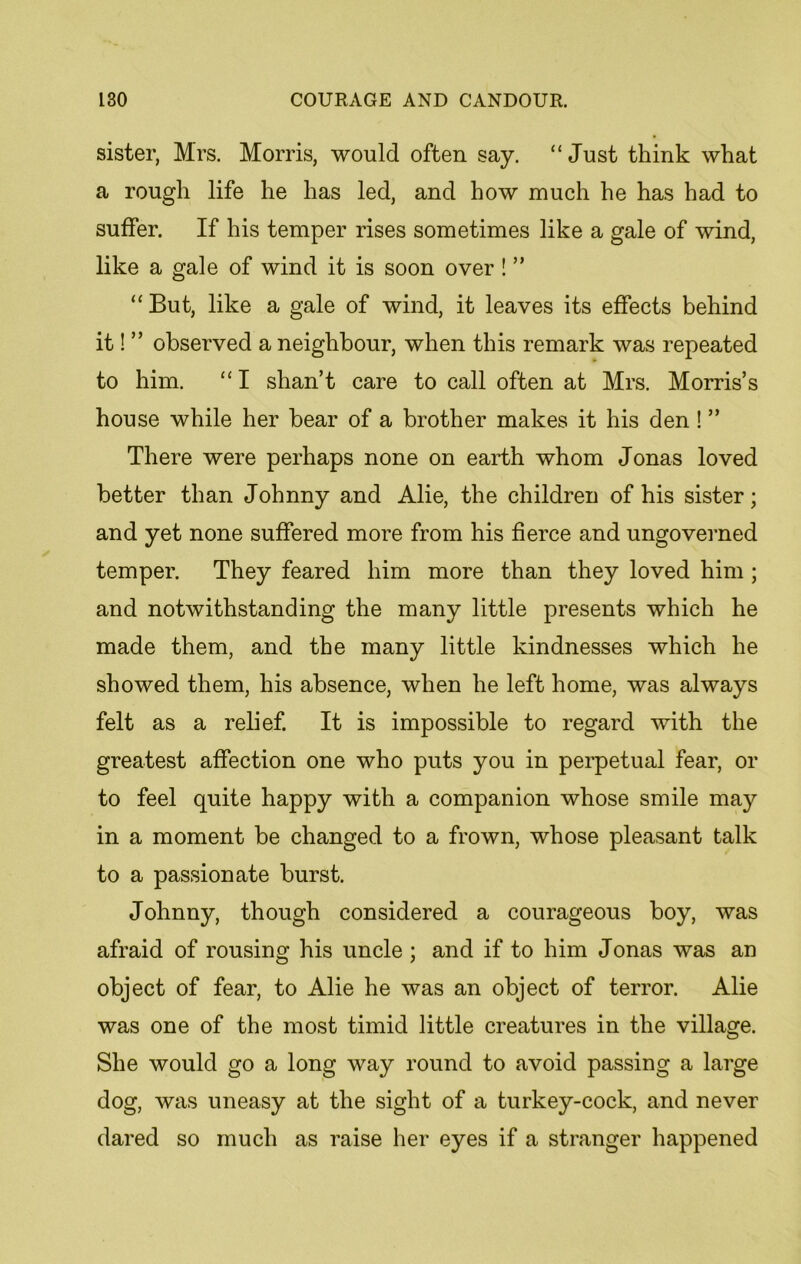 sister, Mrs. Morris, would often say. “Just think what a rough life he has led, and how much he has had to suffer. If his temper rises sometimes like a gale of wind, like a gale of wind it is soon over! ” “ But, like a gale of wind, it leaves its effects behind it! ” observed a neighbour, when this remark was repeated to him. “ I shan’t care to call often at Mrs. Morris’s house while her bear of a brother makes it his den ! ” There were perhaps none on earth whom Jonas loved better than Johnny and Alie, the children of his sister; and yet none suffered more from his fierce and ungoverned temper. They feared him more than they loved him ; and notwithstanding the many little presents which he made them, and the many little kindnesses which he showed them, his absence, when he left home, was always felt as a relief. It is impossible to regard with the greatest affection one who puts you in perpetual fear, or to feel quite happy with a companion whose smile may in a moment be changed to a frown, whose pleasant talk to a passionate burst. Johnny, though considered a courageous boy, was afraid of rousing his uncle ; and if to him Jonas was an object of fear, to Alie he was an object of terror. Alie was one of the most timid little creatures in the village. She would go a long way round to avoid passing a large dog, was uneasy at the sight of a turkey-cock, and never dared so much as raise her eyes if a stranger happened