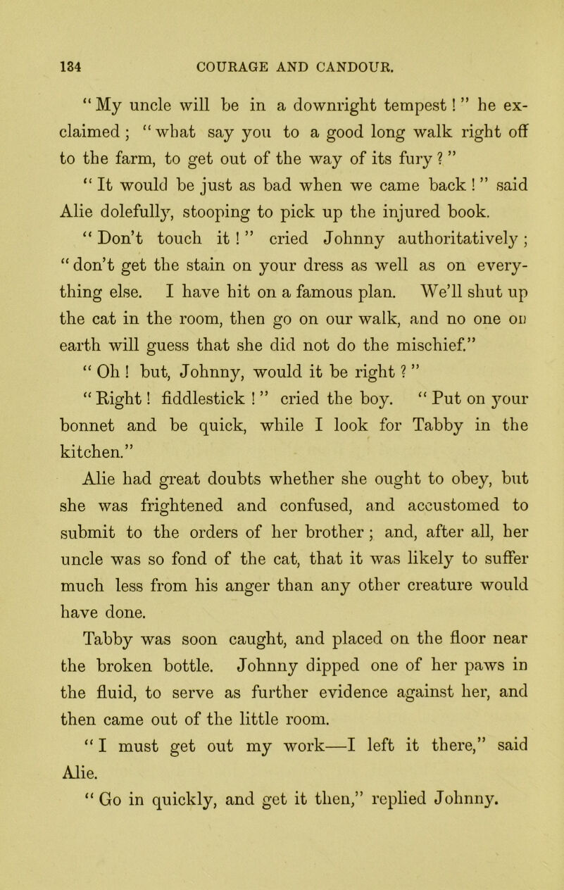 “ My uncle will be in a downright tempest! ” he ex- claimed ; “ what say you to a good long walk right off to the farm, to get out of the way of its fury ? ” “ It would be just as bad when we came back ! ” said Alie dolefully, stooping to pick up the injured book. “ Don’t touch it ! ” cried Johnny authoritatively ; “ don’t get the stain on your dress as well as on every- thing else. I have hit on a famous plan. We’ll shut up the cat in the room, then go on our walk, and no one on earth will guess that she did not do the mischief.” “ Oh ! but, Johnny, would it be right ? ” “ Right! fiddlestick ! ” cried the boy. “ Put on your bonnet and be quick, while I look for Tabby in the kitchen.” Alie had great doubts whether she ought to obey, but she was frightened and confused, and accustomed to submit to the orders of her brother ; and, after all, her uncle was so fond of the cat, that it was likely to suffer much less from his anger than any other creature would have done. Tabby was soon caught, and placed on the floor near the broken bottle. Johnny dipped one of her paws in the fluid, to serve as further evidence against her, and then came out of the little room. “ I must get out my work—I left it there,” said Alie. “Go in quickly, and get it then,” replied Johnny.