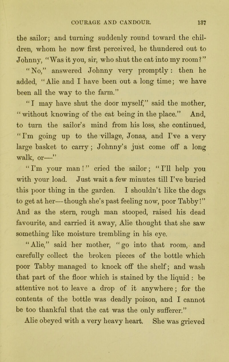 the sailor; and turning suddenly round toward the chil- dren, whom he now first perceived, he thundered out to Johnny, “Was it you, sir, who shut the cat into my room? ” “No,” answered Johnny very promptly: then he added, “Alie and I have been out a long time; we have been all the way to the farm.” “I may have shut the door myself,” said the mother, “ without knowing of the cat being in the place.” And, to turn the sailor’s mind from his loss, she continued, “I’m going up to the village, Jonas, and I’ve a very large basket to carry; Johnny’s just come off a long walk, or—” “I’m jmur man!” cried the sailor; “I’ll help you with your load. Just wait a few minutes till I’ve buried this poor thing in the garden. I shouldn’t like the dogs to get at her—though she’s past feeling now, poor Tabby!” And as the stern, rough man stooped, raised his dead favourite, and carried it away, Alie thought that she saw something like moisture trembling in his eye. “Abe,” said her mother, “go into that room, and carefully collect the broken pieces of the bottle which poor Tabby managed to knock off the shelf; and wash that part of the floor which is stained by the liquid : be attentive not to leave a drop of it anywhere; for the contents of the bottle was deadly poison, and I cannot be too thankful that the cat was the only sufferer.” Alie obeyed with a very heavy heart. She was grieved