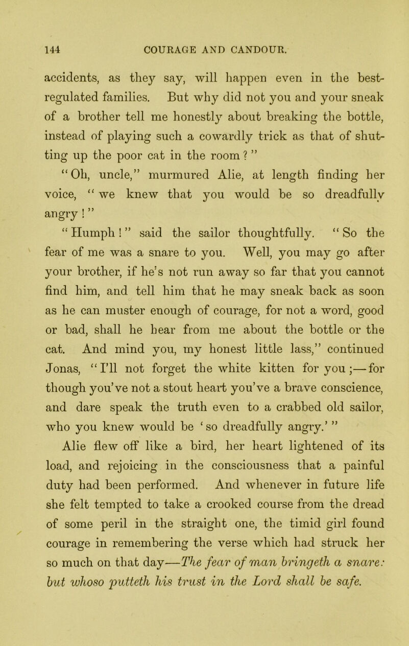 accidents, as the}^ say, will happen even in the best- regulated families. But why did not you and your sneak of a brother tell me honestly about breaking the bottle, instead of playing such a cowardly trick as that of shut- ting up the poor cat in the room ? ” “Oh, uncle,” murmured Alie, at length finding her voice, “ we knew that you would be so dreadfully angry ! ” “ Humph ! ” said the sailor thoughtfully. “ So the fear of me was a snare to you. Well, you may go after your brother, if he's not run away so far that you cannot find him, and. tell him that he may sneak back as soon as he can muster enough of courage, for not a word, good or bad, shall he hear from me about the bottle or the cat. And mind you, my honest little lass,” continued Jonas, “I’ll not forget the white kitten for you ;—for though you’ve not a stout heart you’ve a brave conscience, and dare speak the truth even to a crabbed old sailor, who you knew would be ‘so dreadfully angry.’ ” Alie flew off like a bird, her heart lightened of its load, and rejoicing in the consciousness that a painful duty had been performed. And whenever in future life she felt tempted to take a crooked course from the dread of some peril in the straight one, the timid girl found courage in remembering the verse which had struck her so much on that day—The fear of man bringeth a snare: but wlioso putteth his trust in the Lord shall be safe.