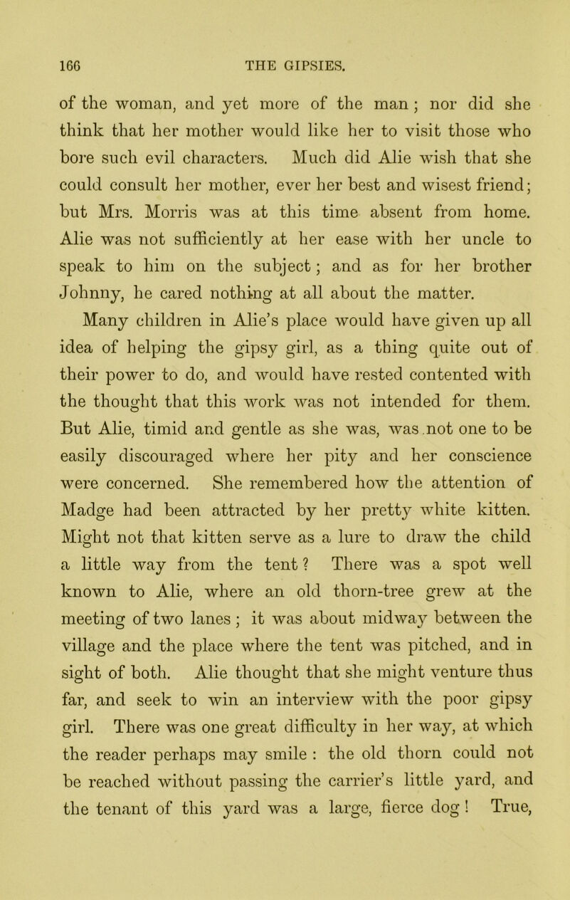 of the woman, and yet more of the man ; nor did she think that her mother would like her to visit those who bore such evil characters. Much did Alie wish that she could consult her mother, ever her best and wisest friend; but Mrs. Morris was at this time absent from home. Alie was not sufficiently at her ease with her uncle to speak to him on the subject; and as for her brother Johnny, he cared nothing at all about the matter. Many children in Alie’s place would have given up all idea of helping the gipsy girl, as a thing quite out of their power to do, and would have rested contented with the thought that this work was not intended for them. But Alie, timid and gentle as she was, was .not one to be easily discouraged where her pity and her conscience were concerned. She remembered how the attention of Madge had been attracted by her pretty white kitten. Might not that kitten serve as a lure to draw the child a little way from the tent ? There was a spot well known to Alie, where an old thorn-tree grew at the meeting of two lanes ; it was about midway between the village and the place where the tent was pitched, and in sight of both. Alie thought that she might venture thus far, and seek to win an interview with the poor gipsy girl. There was one great difficulty in her way, at which the reader perhaps may smile : the old thorn could not be reached without passing the carrier’s little yard, and the tenant of this yard was a large, fierce dog ! True,