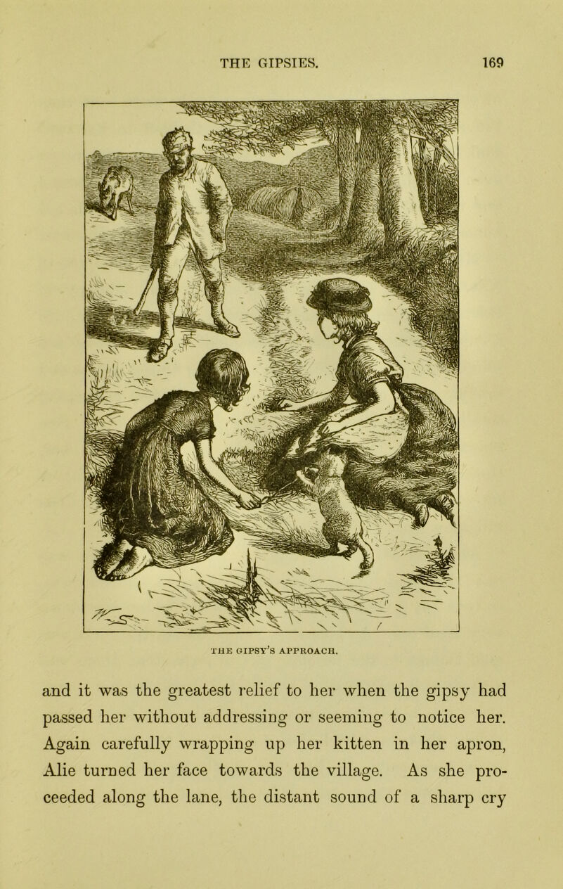 THE GIPSY’S APPROACH. and it was the greatest relief to her when the gipsy had passed her without addressing or seeming to notice her. Again carefully wrapping up her kitten in her apron, Alie turned her face towards the village. As she pro- ceeded along the lane, the distant sound of a sharp cry