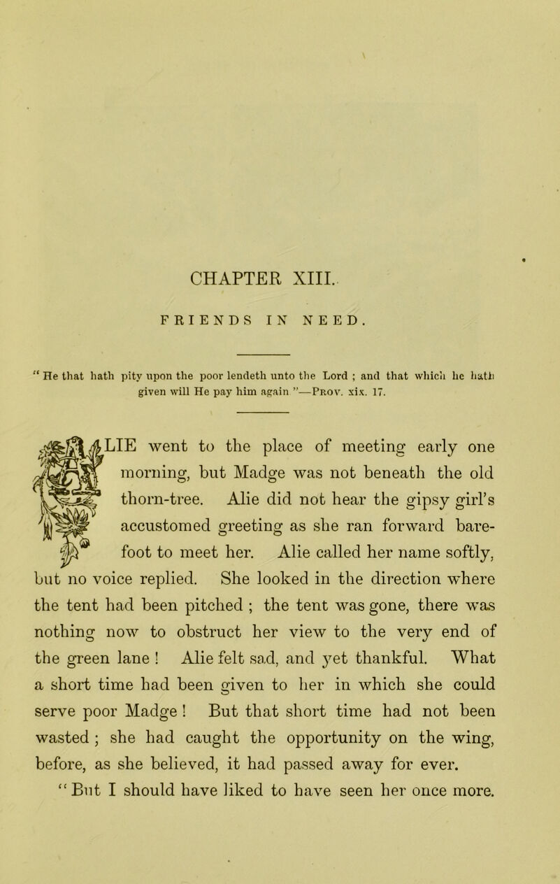 CHAPTER XIII. FRIENDS IN NEED. “ He that hath pity upon the poor lendeth unto the Lord ; and that which he hath given will He pay him again ”—Prov. xix. 17. LIE went to the place of meeting early one morning, but Madge was not beneath the old thorn-tree. Alie did not hear the gipsy girl’s accustomed greeting as she ran forward bare- foot to meet her. Alie called her name softly, but no voice replied. She looked in the direction where the tent had been pitched ; the tent was gone, there was nothing now to obstruct her view to the very end of the green lane ! Alie felt sad, and yet thankful. What a short time had been given to her in which she could serve poor Madge ! But that short time had not been wasted ; she had caught the opportunity on the wing, before, as she believed, it had passed away for ever.