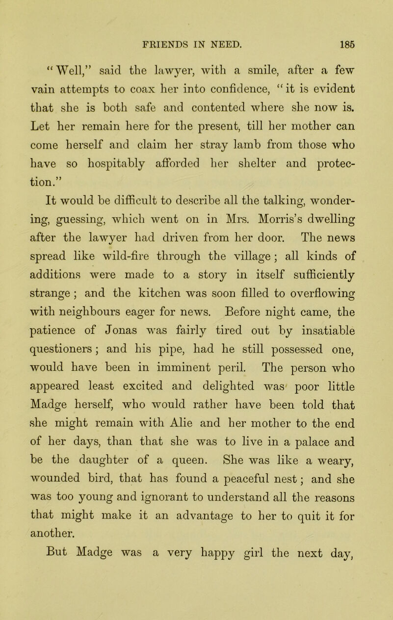 “Well/’ said the lawyer, with a smile, after a few vain attempts to coax her into confidence, “it is evident that she is both safe and contented where she now is. Let her remain here for the present, till her mother can come herself and claim her stray lamb from those who have so hospitably afforded her shelter and protec- tion.” It would be difficult to describe all the talking, wonder- ing, guessing, which went on in Mrs. Morris’s dwelling after the lawyer had driven from her door. The news spread like wild-fire through the village; all kinds of additions were made to a story in itself sufficiently strange ; and the kitchen was soon filled to overflowing with neighbours eager for news. Before night came, the patience of Jonas was fairly tired out by insatiable questioners; and his pipe, had he still possessed one, would have been in imminent peril. The person who appeared least excited and delighted was poor little Madge herself, who would rather have been told that she might remain with Alie and her mother to the end of her days, than that she was to live in a palace and be the daughter of a queen. She was like a weary, wounded bird, that has found a peaceful nest; and she was too young and ignorant to understand all the reasons that might make it an advantage to her to quit it for another. But Madge was a very happy girl the next day,