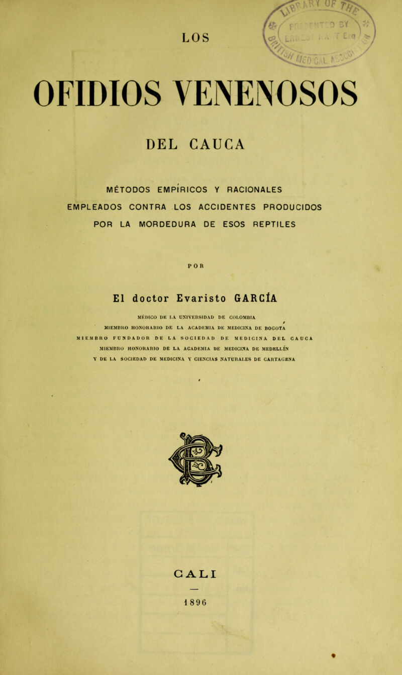 DEL CAUCA MÉTODOS EMPÍRICOS Y RACIONALES EMPLEADOS CONTRA LOS ACCIDENTES PRODUCIDOS POR LA MORDEDURA DE ESOS REPTILES POR El doctor Evaristo GARCÍA MEDICO DE LA UNIVERSIDAD DE COLOMBIA MIEMBRO HONORARIO DE LA ACADEMIA DE MEDICINA DE BOGOTA MIEMBRO FUNDADOR DE LA SOCIEDAD DE MEDICINA DEL CAUCA MIEMBRO HONORARIO DE LA ACADEMIA DE MEDICINA DE MEDELLIN Y DE LA SOCIEDAD DE MEDICINA Y CIENCIAS NATURALES DE CARTAGENA CALI 1896