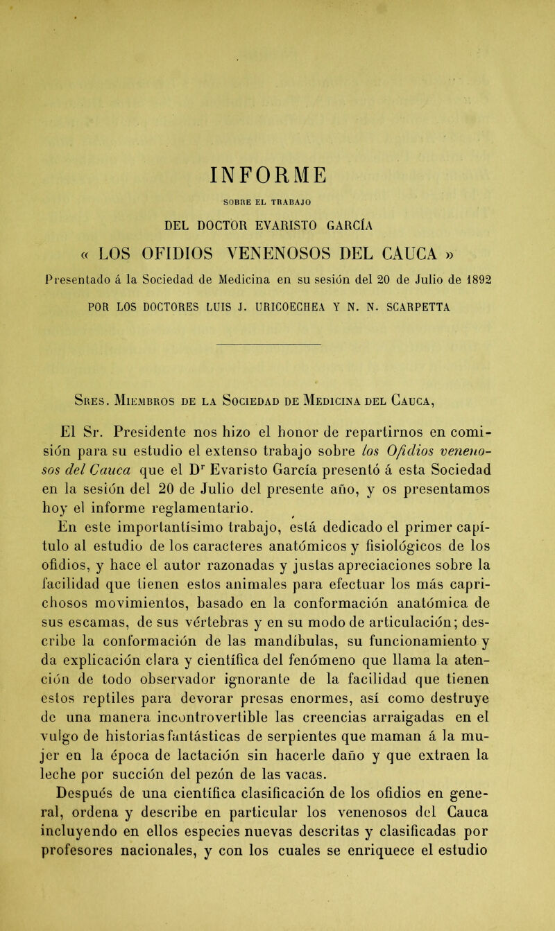 SOBRE EL TRABAJO DEL DOCTOR EVARISTO GARCÍA « LOS OFIDIOS VENENOSOS DEL CAUCA » Presentado á la Sociedad de Medicina en su sesión del 20 de Julio de 1892 POR LOS DOCTORES LUIS J. URICOECHEA Y N. N. SCARPETTA Sres. Miembros de la Sociedad de Medicina del Cauca, El Sr. Presidente nos hizo el honor de repartirnos en comi- sión para su estudio el extenso trabajo sobre los Ofidios veneno- sos del Cauca que el Dr Evaristo García presentó á esta Sociedad en la sesión del 20 de Julio del presente año, y os presentamos hoy el informe reglamentario. En este importantísimo trabajo, está dedicado el primer capí- tulo al estudio de los caracteres anatómicos y fisiológicos de los ofidios, y hace el autor razonadas y justas apreciaciones sobre la facilidad que tienen estos animales para efectuar los más capri- chosos movimientos, basado en la conformación anatómica de sus escamas, de sus vértebras y en su modo de articulación; des- cribe la conformación de las mandíbulas, su funcionamiento y da explicación clara y científica del fenómeno que llama la aten- ción de todo observador ignorante de la facilidad que tienen estos reptiles para devorar presas enormes, así como destruye de una manera incontrovertible las creencias arraigadas en el vulgo de historias fantásticas de serpientes que maman á la mu- jer en la época de lactación sin hacerle daño y que extraen la leche por succión del pezón de las vacas. Después de una científica clasificación de los ofidios en gene- ral, ordena y describe en particular los venenosos del Cauca incluyendo en ellos especies nuevas descritas y clasificadas por profesores nacionales, y con los cuales se enriquece el estudio