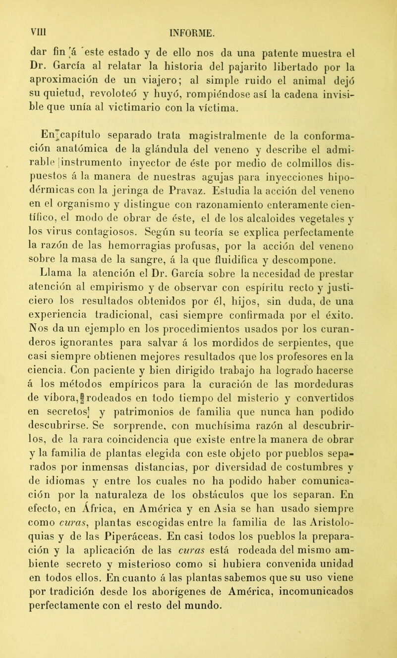 dar fin rá este estado y de ello nos da una patente muestra el Dr. García al relatar la historia del pajarito libertado por la aproximación de un viajero; al simple ruido el animal dejó su quietud, revoloteó y huyó, rompiéndose así la cadena invisi- ble que unía al victimario con la víctima. Emcapítulo separado trata magistralmente de la conforma- ción anatómica de la glándula del veneno y describe el admi- rable ¡instrumento inyector de éste por medio de colmillos dis- puestos á la manera de nuestras agujas para inyecciones hipo- dérmicas con la jeringa de Pravaz. Estudia la acción del veneno en el organismo y distingue con razonamiento enteramente cien- tífico, el modo de obrar de éste, el de los alcaloides vegetales y los virus contagiosos. Según su teoría se explica perfectamente la razón de las hemorragias profusas, por la acción del veneno sobre la masa de la sangre, á la que fluidifica y descompone. Llama la atención el Dr. García sobre la necesidad de prestar atención al empirismo y de observar con espíritu recto y justi- ciero los resultados obtenidos por él, hijos, sin duda, de una experiencia tradicional, casi siempre confirmada por el éxito. Nos da un ejemplo en los procedimientos usados por los curan- deros ignorantes para salvar á los mordidos de serpientes, que casi siempre obtienen mejores resultados que los profesores en la ciencia. Con paciente y bien dirigido trabajo ha logrado hacerse á los métodos empíricos para la curación de las mordeduras de víbora,¡rodeados en todo tiempo del misterio y convertidos en secretos] y patrimonios de familia que nunca han podido descubrirse. Se sorprende, con muchísima razón al descubrir- los, de la rara coincidencia que existe éntrela manera de obrar y la familia de plantas elegida con este objeto por pueblos sepa- rados por inmensas distancias, por diversidad de costumbres y de idiomas y entre los cuales no ha podido haber comunica- ción por la naturaleza de los obstáculos que los separan. En efecto, en África, en América y en Asia se han usado siempre como curas, plantas escogidas entre la familia de las Aristolo- quias y de las Piperáceas. En casi todos los pueblos la prepara- ción y la aplicación de las curas está rodeada del mismo am- biente secreto y misterioso como si hubiera convenida unidad en todos ellos. En cuanto á las plantas sabemos que su uso viene por tradición desde los aborígenes de América, incomunicados perfectamente con el resto del mundo.