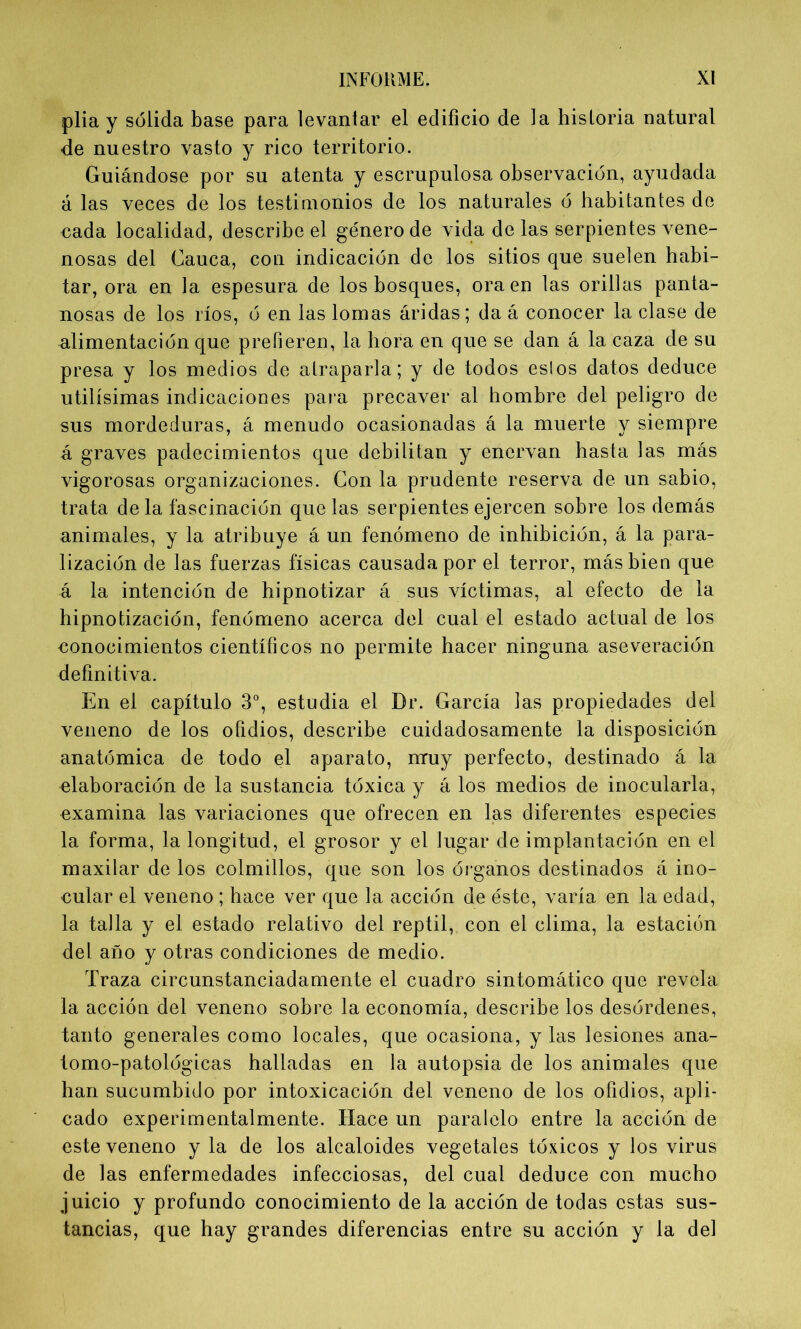 plia y sólida base para levantar el edificio de la historia natural de nuestro vasto y rico territorio. Guiándose por su atenta y escrupulosa observación, ayudada á las veces de los testimonios de los naturales ó habitantes de nada localidad, describe el género de vida de las serpientes vene- nosas del Cauca, con indicación de los sitios que suelen habi- tar, ora en la espesura de los bosques, oraen las orillas panta- nosas de los ríos, ó en las lomas áridas; da á conocer la clase de alimentación que prefieren, la hora en que se dan á la caza de su presa y los medios de atraparla; y de todos eslos datos deduce útilísimas indicaciones para precaver al hombre del peligro de sus mordeduras, á menudo ocasionadas á la muerte y siempre á graves padecimientos que debilitan y enervan hasta las más vigorosas organizaciones. Con la prudente reserva de un sabio, trata de la fascinación que las serpientes ejercen sobre los demás animales, y la atribuye á un fenómeno de inhibición, á la para- lización de las fuerzas físicas causada por el terror, más bien que á la intención de hipnotizar á sus víctimas, al efecto de la hipnotización, fenómeno acerca del cual el estado actual de los oonocimientos científicos no permite hacer ninguna aseveración definitiva. En el capítulo 3o, estudia el Dr. García las propiedades del veneno de los ofidios, describe cuidadosamente la disposición anatómica de todo el aparato, nruy perfecto, destinado á la elaboración de la sustancia tóxica y á los medios de inocularla, examina las variaciones que ofrecen en las diferentes especies la forma, la longitud, el grosor y el lugar de implantación en el maxilar de los colmillos, que son los órganos destinados á ino- cular el veneno ; hace ver que la acción de éste, varía en la edad, la talla y el estado relativo del reptil, con el clima, la estación del año y otras condiciones de medio. Traza circunstanciadamente el cuadro sintomático que revela la acción del veneno sobre la economía, describe los desórdenes, tanto generales como locales, que ocasiona, y las lesiones ana- tomo-patológicas halladas en la autopsia de los animales que han sucumbido por intoxicación del veneno de los ofidios, apli- cado experimentalmente. Hace un paralelo entre la acción de este veneno y la de los alcaloides vegetales tóxicos y los virus de las enfermedades infecciosas, del cual deduce con mucho juicio y profundo conocimiento de la acción de todas estas sus- tancias, que hay grandes diferencias entre su acción y la del