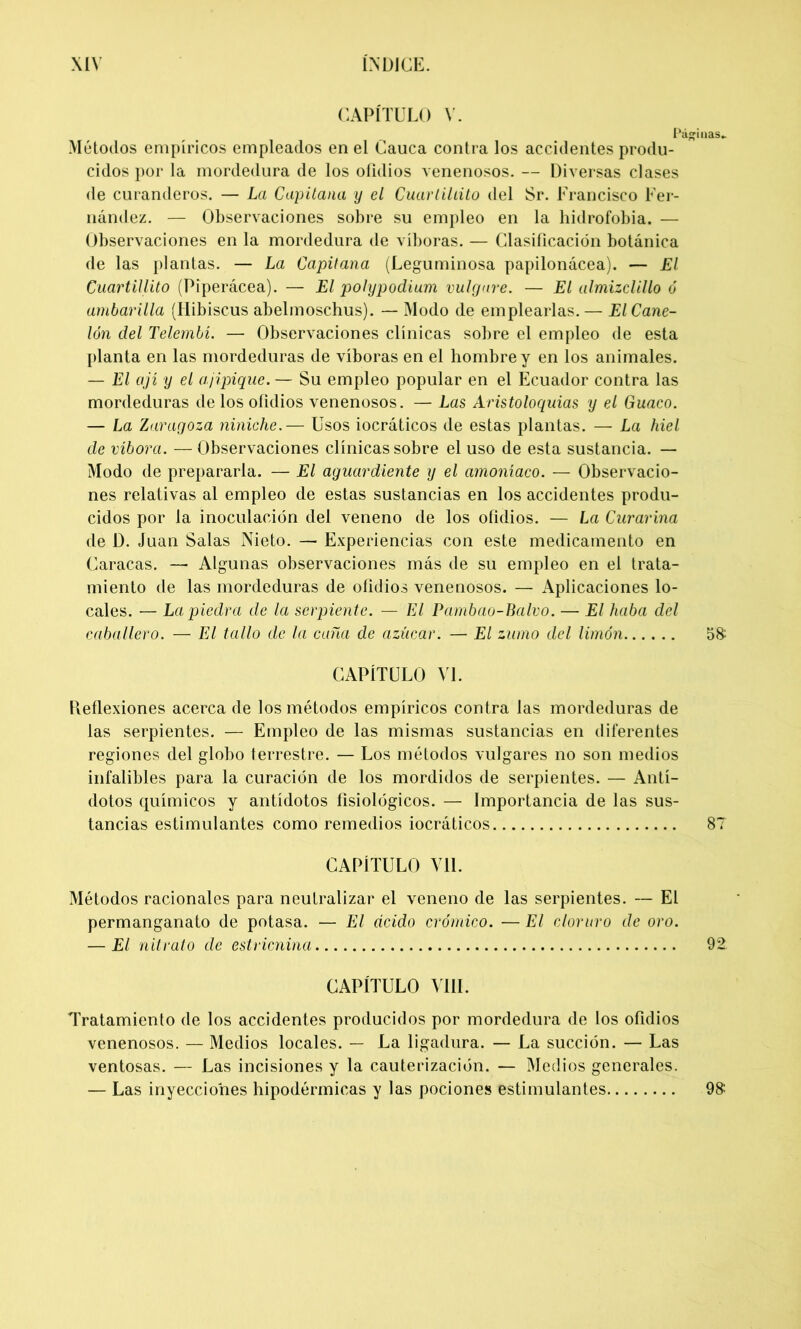 CAPÍTULO V. Páginas- Métodos empíricos empleados en el Cauca contra los accidentes produ- cidos por la mordedura de los ofidios venenosos. — Diversas clases de curanderos. — La Capitana y el Cuarliltito del Sr. Francisco Fer- nández. — Observaciones sobre su empleo en la hidrofobia. — Observaciones en la mordedura de víboras. — Clasificación botánica de las plantas. — La Capitana (Leguminosa papilonácea). — El Cuartillito (Piperácea). — El polypodium imigare. — El almizclillo ó ambarilla (Hibiscus abelmoschus). — Modo de emplearlas. — El Cane- lón del Telembí. — Observaciones clínicas sobre el empleo de esta planta en las mordeduras de víboras en el hombre y en los animales. — El ají y el ajipique. — Su empleo popular en el Ecuador contra las mordeduras de los ofidios venenosos. — Las Áristoloquias y el Guaco. — La Zaragoza niniche.— Usos iocráticos de estas plantas. — La hiel de víbora. — Observaciones clínicas sobre el uso de esta sustancia. — Modo de prepararla. — El aguardiente y el amoníaco. — Observacio- nes relativas al empleo de estas sustancias en los accidentes produ- cidos por la inoculación del veneno de los ofidios. — La Curarina de D. Juan Salas Nieto. — Experiencias con este medicamento en Caracas. — Algunas observaciones más de su empleo en el trata- miento de las mordeduras de ofidios venenosos. — Aplicaciones lo- cales. — La piedra de la serpiente. — El Pambao-Balvo. — El haba del caballero. — El tallo de la caña de azúcar. — El zumo del limón 5& CAPÍTULO VL Deflexiones acerca de los métodos empíricos contra las mordeduras de las serpientes. — Empleo de las mismas sustancias en diferentes regiones del globo terrestre. — Los métodos vulgares no son medios infalibles para la curación de los mordidos de serpientes. — Antí- dotos químicos y antídotos fisiológicos. — Importancia de las sus- tancias estimulantes como remedios iocráticos 87 CAPÍTULO Vil. Métodos racionales para neutralizar el veneno de las serpientes. — El permanganato de potasa. — El ácido crómico. — El cloruro de oro. — El nitrato de estricnina 92 CAPÍTULO VIII. Tratamiento de los accidentes producidos por mordedura de los ofidios venenosos. — Medios locales. — La ligadura. — La succión. — Las ventosas. — Las incisiones y la cauterización. — Medios generales. — Las inyecciones hipodérmicas y las pociones estimulantes. 98: