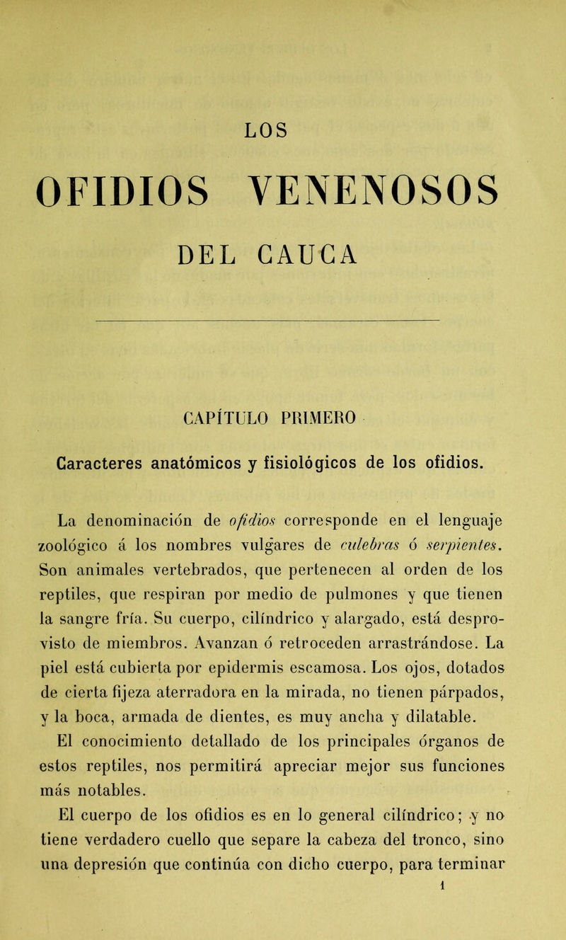 LOS OFIDIOS VENENOSOS DEL CAUCA CAPÍTULO PRIMERO Caracteres anatómicos y fisiológicos de los ofidios. La denominación de ofidios corresponde en el lenguaje zoológico á los nombres vulgares de culebras ó serpientes. Son animales vertebrados, que pertenecen al orden de los reptiles, que respiran por medio de pulmones y que tienen la sangre fría. Su cuerpo, cilindrico y alargado, está despro- visto de miembros. Avanzan ó retroceden arrastrándose. La piel está cubierta por epidermis escamosa. Los ojos, dotados de cierta fijeza aterradora en la mirada, no tienen párpados, y la boca, armada de dientes, es muy ancha y dilatable. El conocimiento detallado de los principales órganos de estos reptiles, nos permitirá apreciar mejor sus funciones más notables. El cuerpo de los ofidios es en lo general cilindrico; y no tiene verdadero cuello que separe la cabeza del tronco, sino una depresión que continúa con dicho cuerpo, para terminar