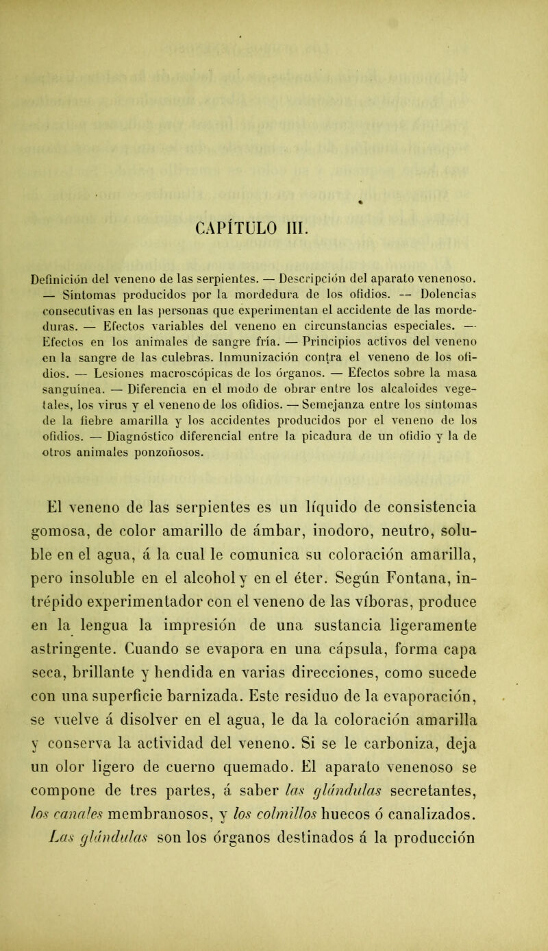 CAPÍTULO III. Definición del veneno de las serpientes. — Descripción del aparato venenoso. — Síntomas producidos por la mordedura de los ofidios. — Dolencias consecutivas en las personas que experimentan el accidente de las morde- duras. — Efectos variables del veneno en circunstancias especiales. — Efectos en los animales de sangre fría. — Principios activos del veneno en la sangre de las culebras. Inmunización contra el veneno de los ofi- dios. — Lesiones macroscópicas de los órganos. — Efectos sobre la masa sanguínea. — Diferencia en el modo de obrar entre los alcaloides vege- tales, los virus y el veneno de los ofidios. — Semejanza entre los síntomas de la fiebre amarilla y los accidentes producidos por el veneno de los ofidios. — Diagnóstico diferencial entre la picadura de un ofidio y la de otros animales ponzoñosos. El veneno de las serpientes es un líquido de consistencia gomosa, de color amarillo de ámbar, inodoro, neutro, solu- ble en el agua, á la cual le comunica su coloración amarilla, pero insoluble en el alcohol y en el éter. Según Fontana, in- trépido experimentador con el veneno de las víboras, produce en la lengua la impresión de una sustancia ligeramente astringente. Cuando se evapora en una cápsula, forma capa seca, brillante y hendida en varias direcciones, como sucede con una superficie barnizada. Este residuo de la evaporación, se vuelve á disolver en el agua, le da la coloración amarilla y conserva la actividad del veneno. Si se le carboniza, deja un olor ligero de cuerno quemado. El aparato venenoso se compone de tres partes, á saber las glándulas secretantes, los canales membranosos, y los colmillos huecos ó canalizados. Las glándulas son los órganos destinados á la producción