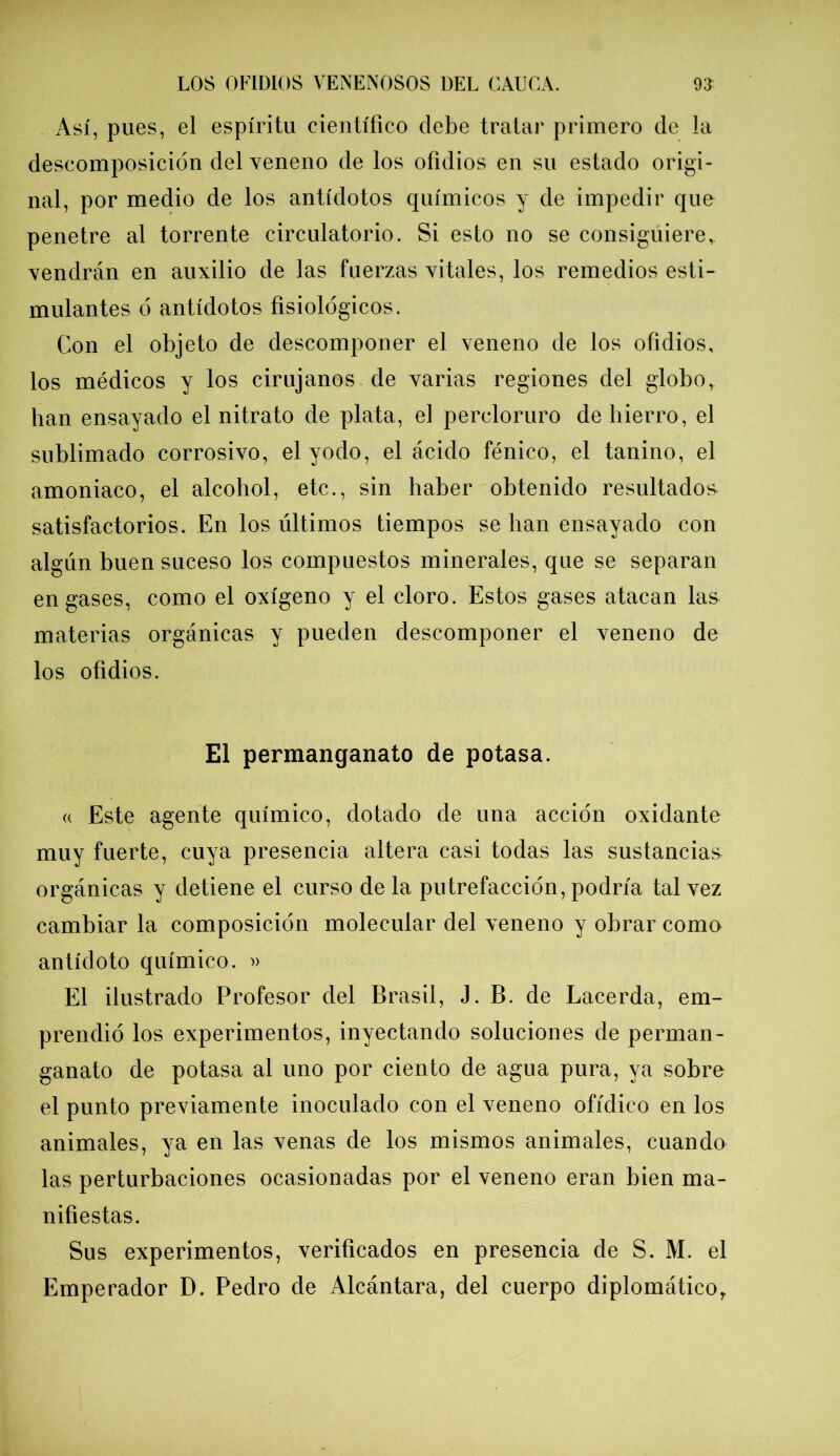 Así, pues, el espíritu científico debe tratar primero de la descomposición del veneno de los ofidios en su estado origi- nal, por medio de los antídotos químicos y de impedir que penetre al torrente circulatorio. Si esto no se consiguiere, vendrán en auxilio de las fuerzas vitales, los remedios esti- mulantes ó antídotos fisiológicos. Con el objeto de descomponer el veneno de los ofidios, los médicos y los cirujanos de varias regiones del globo,, han ensayado el nitrato de plata, el percloruro de hierro, el sublimado corrosivo, el yodo, el ácido fénico, el tanino, el amoniaco, el alcohol, etc., sin haber obtenido resultados- satisfactorios. En los últimos tiempos se han ensayado con algún buen suceso los compuestos minerales, que se separan engases, como el oxígeno y el cloro. Estos gases atacan las materias orgánicas y pueden descomponer el veneno de los ofidios. El permanganato de potasa. « Este agente químico, dotado de una acción oxidante muy fuerte, cuya presencia altera casi todas las sustancias orgánicas y detiene el curso déla putrefacción, podría tal vez cambiar la composición molecular del veneno y obrar como antídoto químico. » El ilustrado Profesor del Brasil, J. B. de Lacerda, em- prendió los experimentos, inyectando soluciones de perman- ganato de potasa al uno por ciento de agua pura, ya sobre el punto previamente inoculado con el veneno ofídico en los animales, ya en las venas de los mismos animales, cuando las perturbaciones ocasionadas por el veneno eran bien ma- nifiestas. Sus experimentos, verificados en presencia de S. M. el Emperador D. Pedro de Alcántara, del cuerpo diplomáticoy