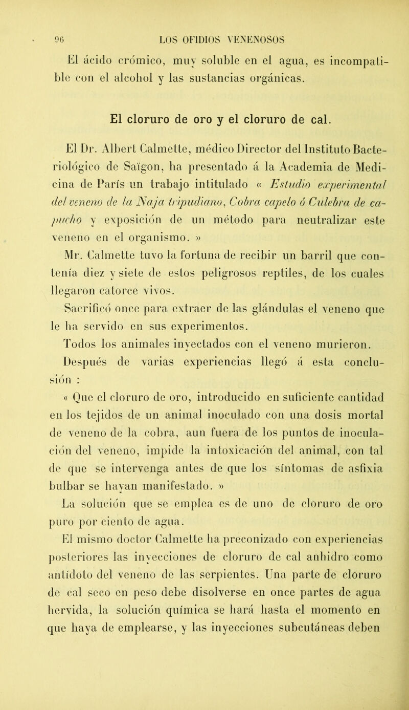 El ácido crómico, muy soluble en el agua, es incompati- ble con el alcohol y las sustancias orgánicas. El cloruro de oro y el cloruro de cal. El Dr. Albert Calmette, médico Director del Instituto Bacte- riológico de Saigon, ha presentado á la Academia de Medi- cina de París un trabajo intitulado « Estudio experimental del veneno de la Naja tripudiano, Cobra capelo ó Culebra de ca- pucho y exposición de un método para neutralizar este veneno en el organismo. » Mr. Calmette tuvo la fortuna de recibir un barril que con- tenía diez y siete de estos peligrosos reptiles, de los cuales llegaron catorce vivos. Sacrificó once para extraer de las glándulas el veneno que le ha servido en sus experimentos. Todos los animales inyectados con el veneno murieron. Después de varias experiencias llegó á esta conclu- sión : « Que el cloruro de oro, introducido en suficiente cantidad en los tejidos de un animal inoculado con una dosis mortal de veneno de la cobra, aun fuera de los puntos de inocula- ción del veneno, impide la intoxicación del animal, con tal de que se intervenga antes de que los síntomas de asfixia bulbar se hayan manifestado. » La solución que se emplea es de uno de cloruro de oro puro por ciento de agua. El mismo doctor Calmette lia preconizado con experiencias posteriores las inyecciones de cloruro de cal anhidro como antídoto del veneno de las serpientes. Una parte de cloruro de cal seco en peso debe disolverse en once partes de agua hervida, la solución química se hará hasta el momento en que haya de emplearse, y las inyecciones subcutáneas deben