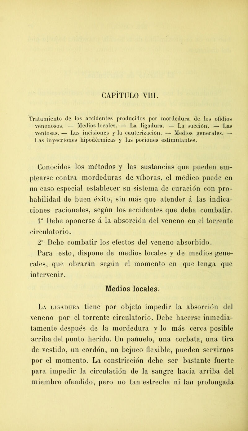 Tratamiento de los accidentes producidos por mordedura de los ofidios venenosos. — Medios locales. — La ligadura. — La succión. — Las ventosas. — Las incisiones y la cauterización. — Medios generales. — Las inyecciones hipodérmicas y las pociones estimulantes. Conocidos los métodos y las sustancias que pueden em- plearse contra mordeduras de víboras, el médico puede en un caso especial establecer su sistema de curación con pro- babilidad de buen éxito, sin más que atender á las indica- ciones racionales, según los accidentes que deba combatir. Io Debe oponerse á la absorción del veneno en el torrente circulatorio. 2o Debe combatir los efectos del veneno absorbido. Para esto, dispone de medios locales y de medios gene- rales, que obrarán según el momento en que tenga que intervenir. Medios locales. La ligadura tiene por objeto impedir la absorción del veneno por el torrente circulatorio. Debe hacerse inmedia- tamente después de la mordedura y lo más cerca posible arriba del punto herido. Un pañuelo, una corbata, una tira de vestido, un cordón, un bejuco flexible, pueden servirnos por el momento. La constricción debe ser bastante fuerte para impedir la circulación de la sangre hacia arriba del miembro ofendido, pero no tan estrecha ni tan prolongada