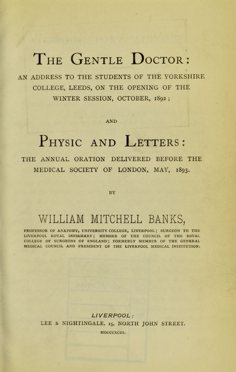 The Gentle Doctor: i AN ADDRESS TO THE STUDENTS OF THE YORKSHIRE COLLEGE, LEEDS, ON THE OPENING OF THE WINTER SESSION, OCTOBER, 1892 ; AND Physic and Letters: THE ANNUAL ORATION DELIVERED BEFORE THE MEDICAL SOCIETY OF LONDON, MAY, 1893. BY WILLIAM MITCHELL BANKS, PROFESSOR OF ANATOMY, UNIVERSITY COLLEGE, LIVERPOOL ; SURGEON TO THE LIVERPOOL ROYAL INFIRMARY; MEMBER OF THE COUNCIL OF THE ROYAL COLLEGE OF SURGEONS OF ENGLAND; FORMERLY MEMBER OF THE GENERAL MEDICAL COUNCIL AND PRESIDENT OF THE LIVERPOOL MEDICAL INSTITUTION. LIVERPOOL : LEE & NIGHTINGALE, 15, NORTH JOHN STREET. MDCCCXCIII.