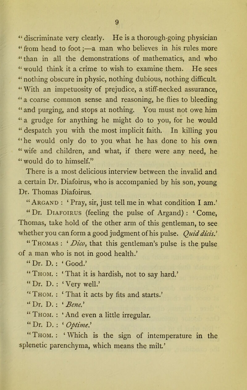 •“ discriminate very clearly. He is a thorough-going physician “ from head to foot;—a man who believes in his rules more “than in all the demonstrations of mathematics, and who “ would think it a crime to wish to examine them. He sees “ nothing obscure in physic, nothing dubious, nothing difficult. “ With an impetuosity of prejudice, a stiff-necked assurance, a coarse common sense and reasoning, he flies to bleeding “and purging, and stops at nothing. You must not owe him “ a grudge for anything he might do to you, for he would “ despatch you with the most implicit faith. In killing you “he would only do to you what he has done to his own “ wife and children, and what, if there were any need, he “would do to himself.” There is a most delicious interview between the invalid and a certain Dr. Diafoirus, who is accompanied by his son, young Dr. Thomas Diafoirus. “ Argand : ‘ Pray, sir, just tell me in what condition I am.’ “ Dr. Diafoirus (feeling the pulse of Argand) : ‘ Come, Thomas, take hold of the other arm of this gentleman, to see whether you can form a good judgment of his pulse. Quid dicisi “Thomas : Dico, that this gentleman’s pulse is the pulse of a man who is not in good health.’ “ Dr. D. : ‘ Good.’ “ Thom, ; ‘ That it is hardish, not to say hard.’ “Dr. D. : ‘Very well.’ “Thom. : ‘ That it acts by fits and starts.’ “ Dr. D. : ‘ Benei* “ Thom. : ‘And even a little irregular. “ Dr. D. : ‘ Opihnei “Thom.: ‘Which is the sign of intemperature in the splenetic parenchyma, which means the milt’