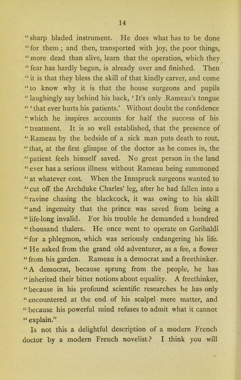 “ sharp bladed instrument. He does what has to be done “ for them; and then, transported with joy, the poor things, “ more dead than alive, learn that the operation, which they “ fear has hardly begun, is already over and finished. Then “ it is that they bless the skill of that kindly carver, and come “ to know why it is that the house surgeons and pupils “ laughingly say behind his back, ‘ It’s only Rameau’s tongue “ ‘ that ever hurts his patients.’ Without doubt the confidence “ which he inspires accounts for half the success of his “ treatment. It is so well established, that the presence of “ Rameau by the bedside of a sick man puts death to rout, “ that, at the first glimpse of the doctor as he comes in, the “patient feels himself saved. No great person in the land “ ever has a serious illness without Rameau being summoned “ at whatever cost. When the Innspruck surgeons wanted to “ cut off the Archduke Charles’ leg, after he had fallen into a “ravine chasing the blackcock, it was owing to his skill “and ingenuity that the prince was saved from being a “life-long invalid. For his trouble he demanded a hundred “ thousand thalers. He once went to operate on Garibaldi “ for a phlegmon, which was seriously endangering his life. “He asked from the grand old adventurer, as a fee, a flower “ from his garden. Rameau is a democrat and a freethinker. “A democrat, because sprung from the people, he has “inherited their bitter notions about equality. A freethinker, “ because in his profound scientific researches he has only “encountered at the end of his scalpel mere matter, and “ because his powerful mind refuses to admit what it cannot “ explain.” Is not this a delightful description of a modern French doctor by a modern French novelist ? I think you will