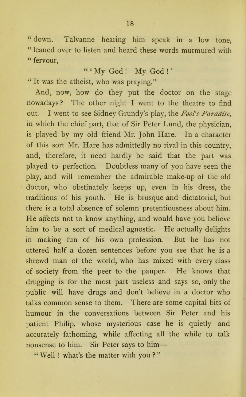 “ down, Talvanne hearing him speak in a low tone, “ leaned over to listen and heard these words murmured with “ fervour, “ ‘ My God ! My God ! ’ ‘‘ It was the atheist, who was praying.” And, now, how do they put the doctor on the stage nowadays? The other night I went to the theatre to find out. I went to see Sidney Grundy’s play, the FooVs Paradise, in which the chief part, that of Sir Peter Lund, the physician, is played by my old friend Mr. John Hare. In a character of this sort Mr. Hare has admittedly no rival in this country, and, therefore, it need hardly be said that the part was played to perfection. Doubtless many of you have seen the play, and will remember the admirable make-up of the old doctor, who obstinately keeps uj), even in his dress, the traditions of his youth. He is brusque and dictatorial, but there is a total absence of solemn pretentiousness about him. He affects not to know anything, and would have you believe him to be a sort of medical agnostic. He actually delights in making fun of his own profession. But he has not uttered half a dozen sentences before you see that he is a shrewd man of the world, who has mixed with every class of society from the peer to the pauper. He knows that drugging is for the most part useless and says so, only the public will have drugs and don’t believe in a doctor who talks common sense to them. There are some capital bits of humour in the conversations between Sir Peter and his patient Philip, whose mysterious case he is quietly and accurately fathoming, while affecting all the while to talk nonsense to him. Sir Peter says to him— “ Well ! what’s the matter with you ? ”