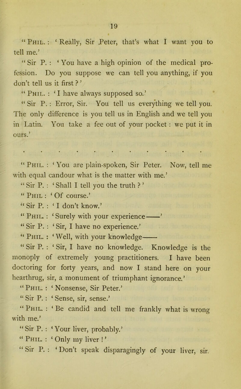 “ Phil. : ‘ Really, Sir Peter, that’s what I want you to tell me.’ “ Sir P. : ‘ You have a high opinion of the medical pro- fession. Do you suppose we can tell you anything, if you don’t tell us it first ? ’ “ Phil. ; ‘I have always supposed so.’ “ Sir P. : Error, Sir. You tell us everything we tell you. The only difference is you tell us in English and we tell you in Latin. You take a fee out of your pocket : we put it in ours.’ “ Phil. : ‘ You are plain-spoken. Sir Peter. Now, tell me with equal candour what is the matter with me.’ “ Sir P. : ‘ Shall I tell you the truth ? ’ “ Phil : ‘ Of course.’ “ Sir P. ; ‘ I don’t know.’ “ Phil. : ‘Surely with your experience ’ “ Sir P. : ‘ Sir, I have no experience.’ “ Phil. : ‘ Well, with your knowledge “ Sir P. : ‘ Sir, I have no knowledge. Knowledge is the monoply of extremely young practitioners. I have been doctoring for forty years, and now I stand here on your hearthrug, sir, a monument of triumphant ignorance.’ “ Phil. : ‘ Nonsense, Sir Peter.’ “ Sir P. : ‘ Sense, sir, sense.’ “ Phil. : ‘ Be candid and tell me frankly what is wrong with me.’ “Sir P. ; ‘Your liver, probably.’ “ Phil. : ‘ Only my liver ! ’ “ Sir P. : ‘ Don’t speak disparagingly of your liver, sir.