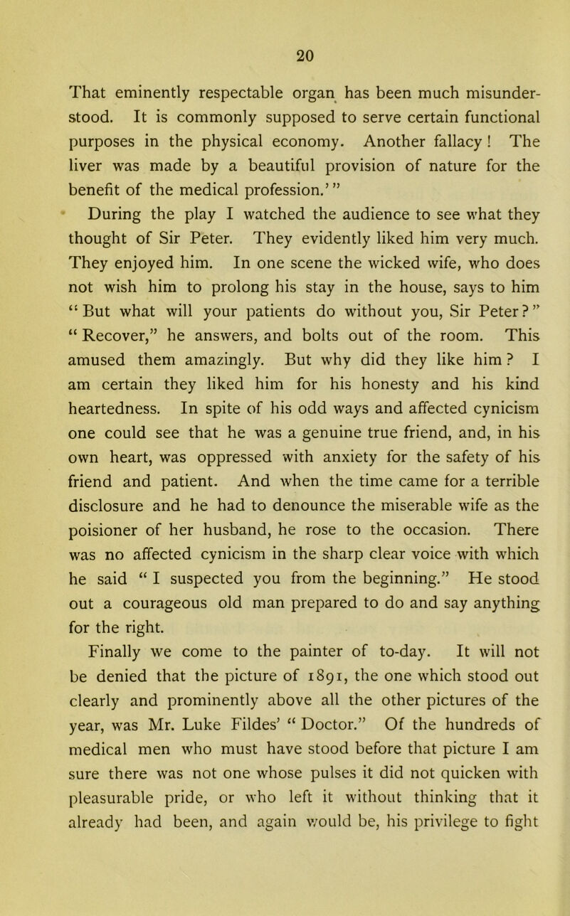 That eminently respectable organ has been much misunder- stood. It is commonly supposed to serve certain functional purposes in the physical economy. Another fallacy ! The liver was made by a beautiful provision of nature for the benefit of the medical profession.’” During the play I watched the audience to see what they thought of Sir Peter. They evidently liked him very much. They enjoyed him. In one scene the wicked wife, who does not wish him to prolong his stay in the house, says to him “But what will your patients do without you, Sir Peter?” “ Recover,” he answers, and bolts out of the room. This amused them amazingly. But why did they like him ? I am certain they liked him for his honesty and his kind heartedness. In spite of his odd ways and affected cynicism one could see that he was a genuine true friend, and, in his own heart, was oppressed with anxiety for the safety of his friend and patient. And when the time came for a terrible disclosure and he had to denounce the miserable wife as the poisioner of her husband, he rose to the occasion. There was no affected cynicism in the sharp clear voice with which he said “ I suspected you from the beginning.” He stood out a courageous old man prepared to do and say anything for the right. Finally we come to the painter of to-day. It will not be denied that the picture of 1891, the one which stood out clearly and prominently above all the other pictures of the year, was Mr. Luke Fildes’ “ Doctor.” Of the hundreds of medical men who must have stood before that picture I am sure there was not one whose pulses it did not quicken with pleasurable pride, or who left it without thinking that it already had been, and again would be, his privilege to fight