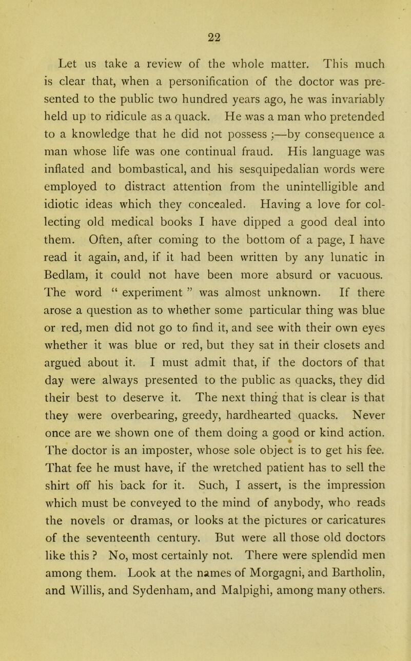 Let us take a review of the whole matter. This much is clear that, when a personification of the doctor was pre- sented to the public two hundred years ago, he was invariably held up to ridicule as a quack. He was a man who pretended to a knowledge that he did not possess ;—by consequence a man whose life was one continual fraud. His language was inflated and bombastical, and his sesquipedalian words were employed to distract attention from the unintelligible and idiotic ideas which they concealed. Having a love for col- lecting old medical books I have dipped a good deal into them. Often, after coming to the bottom of a page, I have read it again, and, if it had been written by any lunatic in Bedlam, it could not have been more absurd or vacuous. The word “ experiment ” was almost unknown. If there arose a question as to whether some particular thing was blue or red, men did not go to find it, and see with their own eyes whether it was blue or red, but they sat in their closets and argued about it. I must admit that, if the doctors of that day were always presented to the public as quacks, they did their best to deserve it. The next thing that is clear is that they were overbearing, greedy, hardhearted quacks. Never once are we shown one of them doing a good or kind action. The doctor is an imposter, whose sole object is to get his fee. That fee he must have, if the wretched patient has to sell the shirt off his back for it. Such, I assert, is the impression which must be conveyed to the mind of anybody, who reads the novels or dramas, or looks at the pictures or caricatures of the seventeenth century. But were all those old doctors like this ? No, most certainly not. There were splendid men among them. Look at the names of Morgagni, and Bartholin, and Willis, and Sydenham, and Malpighi, among many others.