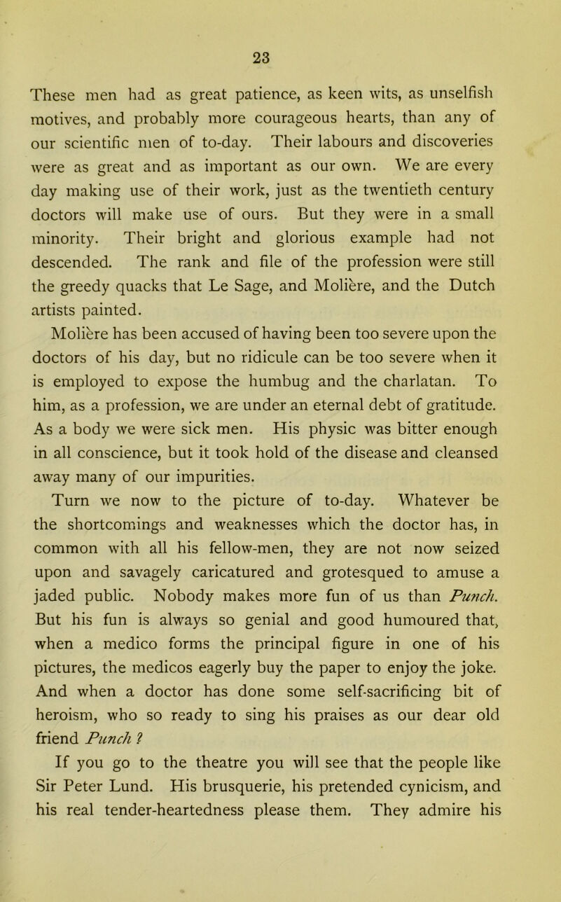 These men had as great patience, as keen wits, as unselfish motives, and probably more courageous hearts, than any of our scientific men of to-day. Their labours and discoveries were as great and as important as our own. We are every day making use of their work, just as the twentieth century doctors will make use of ours. But they were in a small minority. Their bright and glorious example had not descended. The rank and file of the profession were still the greedy quacks that Le Sage, and Moliere, and the Dutch artists painted. Moliere has been accused of having been too severe upon the doctors of his day, but no ridicule can be too severe when it is employed to expose the humbug and the charlatan. To him, as a profession, we are under an eternal debt of gratitude. As a body we were sick men. His physic was bitter enough in all conscience, but it took hold of the disease and cleansed away many of our impurities. Turn we now to the picture of to-day. Whatever be the shortcomings and weaknesses which the doctor has, in common with all his fellow-men, they are not now seized upon and savagely caricatured and grotesqued to amuse a jaded public. Nobody makes more fun of us than Purich, But his fun is always so genial and good humoured that, when a medico forms the principal figure in one of his pictures, the medicos eagerly buy the paper to enjoy the joke. And when a doctor has done some self-sacrificing bit of heroism, who so ready to sing his praises as our dear old friend Punch ? If you go to the theatre you will see that the people like Sir Peter Lund. His brusquerie, his pretended cynicism, and his real tender-heartedness please them. They admire his