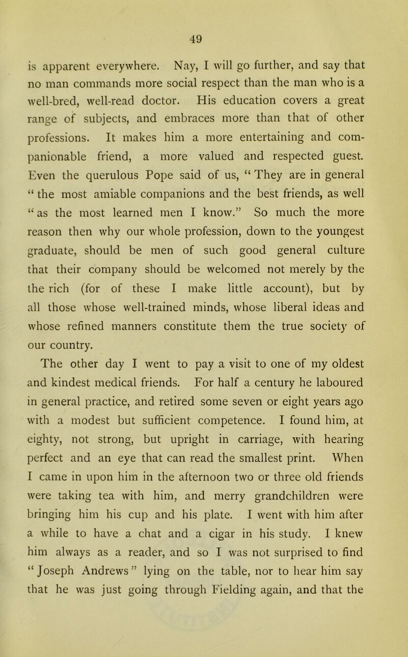 is apparent everywhere. Nay, I will go further, and say that no man commands more social respect than the man who is a well-bred, well-read doctor. His education covers a great range of subjects, and embraces more than that of other professions. It makes him a more entertaining and com- panionable friend, a more valued and respected guest. Even the querulous Pope said of us, “ They are in general “ the most amiable companions and the best friends, as well “ as the most learned men I know.” So much the more reason then why our whole profession, down to the youngest graduate, should be men of such good general culture that their company should be welcomed not merely by the the rich (for of these I make little account), but by all those whose well-trained minds, whose liberal ideas and whose refined manners constitute them the true society of our country. The other day I went to pay a visit to one of my oldest and kindest medical friends. For half a century he laboured in general practice, and retired some seven or eight years ago with a modest but sufficient competence. I found him, at eighty, not strong, but upright in carriage, with hearing perfect and an eye that can read the smallest print. When I came in upon him in the afternoon two or three old friends were taking tea with him, and merry grandchildren were bringing him his cup and his plate. I went with him after a while to have a chat and a cigar in his study. I knew him always as a reader, and so I was not surprised to find “Joseph Andrews” lying on the table, nor to hear him say that he was just going through Fielding again, and that the