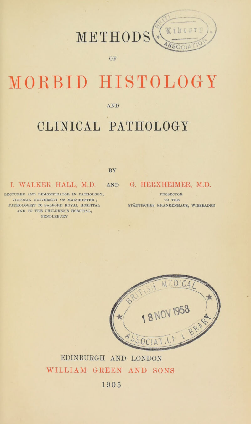 OF MORBID HISTOLOGY AND CLINICAL PATHOLOGY BY I. WALKER HALL, M.D. and G. HERXHEIMER, M.D. LECTURER AND DEMONSTRATOR IN PATHOLOGY, VICTORIA UNIVERSITY OF MANCHESTER J PATHOLOGIST TO SALFORD ROYAL HOSPITAL AND TO THE CHILDREN’S HOSPITAL, PENDLEBURY PROSECTOR TO THE STADTISCHES KRANKENHAUS, WIESBADEN EDINBURGH AND LONDON WILLIAM GREEN AND SONS 1905