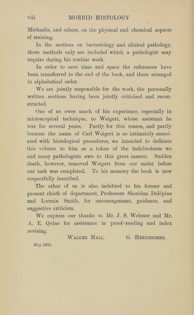 Michaelis, and others, on the physical and chemical aspects of staining. In the sections on bacteriology and clinical pathology, those methods only are included which a pathologist may require during his routine work. In order to save time and space the references have been transferred to the end of the book, and there arranged in alphabetical order. We are jointly responsible for the work, the personally written sections having been jointly criticised and recon- structed. One of us owes much of his experience, especially in microscopical technique, to Weigert, whose assistant he was for several years. Partly for this reason, and partly because the name of Carl Weigert is so intimately associ- ated with histological procedures, we intended to dedicate this volume to him as a token of the indebtedness we and many pathologists owe to this great master. Sudden death, however, removed Weigert from our midst before our task was completed. To his memory the book is now respectfully inscribed. The other of us is also indebted to his former and present chiefs of department, Professors Sheridan Delepine and Lorrain Smith, for encouragement, guidance, and suggestive criticism. We express our thanks to Mr. J. S. Webster and Mr. A. E. Quine for assistance in proof-reading and index revising. Walker Hall. G. Herxheimer. May 1905.