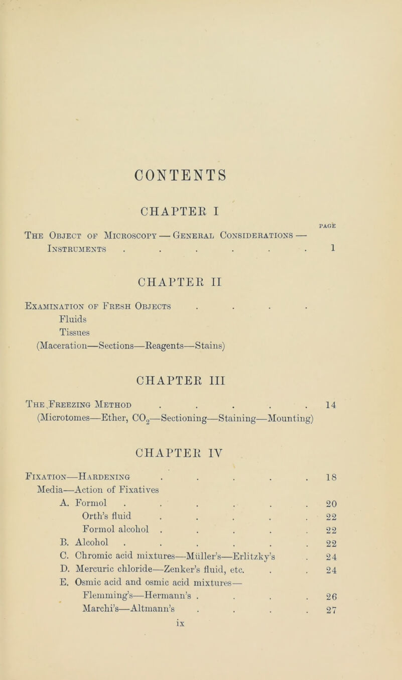 CONTENTS CHAPTER I The Object of Microscopy — General Considerations — Instruments ...... CHAPTER II Examination of Fresh Objects Fluids Tissues (Maceration—Sections—Reagents—Stains) CHAPTER III The,Freezing Method ..... (Microtomes—Ether, C02—Sectioning—Staining—Mounting' CHAPTER IV Fixation—Hardening .... Media—Action of Fixatives A. Formol ..... Orth’s fluid .... Formol alcohol .... B. Alcohol ..... C. Chromic acid mixtures—Muller’s—Erlitzky’s D. Mercuric chloride—Zenker’s fluid, etc. E. Osmic acid and osmic acid mixtures— Flemming’s—Hermann’s . Marchi’s—Altmann’s PAGE 1 14 18 20 22 22 22 24 24 26 27